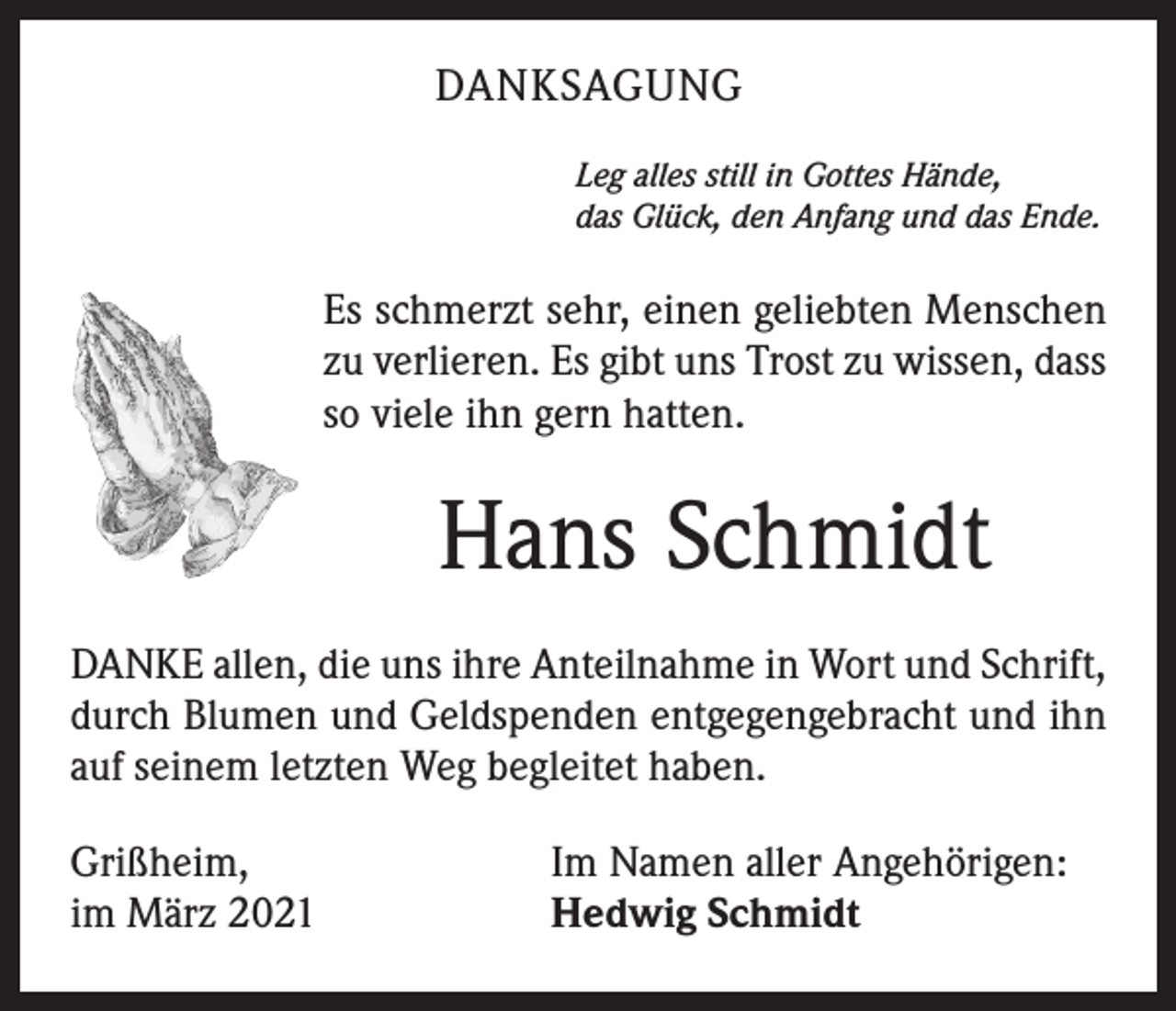 <p>DANKSAGUNG<br />Leg alles still in Gottes Hände,<br />das Glück, den Anfang und das Ende.</p><p>Es schmerzt sehr, einen geliebten Menschen<br />zu verlieren. Es gibt uns Trost zu wissen, dass<br />so viele ihn gern hatten.</p><p>Hans Schmidt<br />DANKE allen, die uns ihre Anteilnahme in Wort und Schrift,<br />durch Blumen und Geldspenden entgegengebracht und ihn<br />auf seinem letzten Weg begleitet haben.<br />Grißheim,<br />im März 2021</p><p>Im Namen aller Angehörigen:<br />Hedwig Schmidt</p>