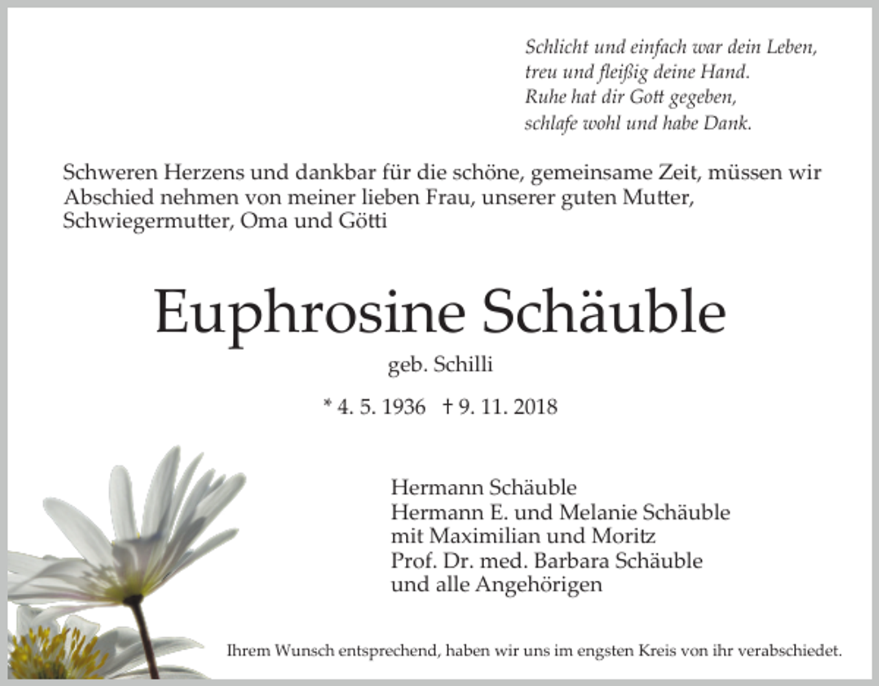 <p>Schlicht und einfach war dein Leben,<br />treu und ﬂeißig deine Hand.<br />Ruhe hat dir Go� gegeben,<br />schlafe wohl und habe Dank.</p><p>Schweren Herzens und dankbar für die schöne, gemeinsame Zeit, müssen wir<br />Abschied nehmen von meiner lieben Frau, unserer guten Mu�er,<br />Schwiegermu�er, Oma und Gö�i</p><p>Euphrosine Schäuble<br />geb. Schilli<br />* 4. 5. 1936 † 9. 11. 2018</p><p>Hermann Schäuble<br />Hermann E. und Melanie Schäuble<br />mit Maximilian und Mori�<br />Prof. Dr. med. Barbara Schäuble<br />und alle Angehörigen<br />Ihrem Wunsch entsprechend, haben wir uns im engsten Kreis von ihr verabschiedet.</p>