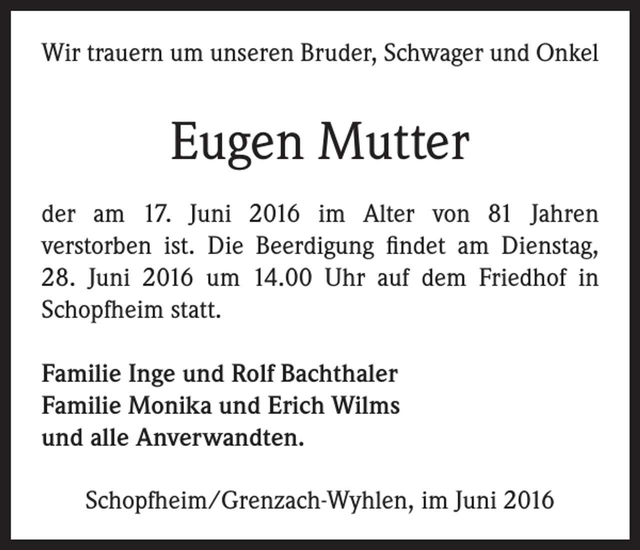 <p>Wir trauern um unseren Bruder, Schwager und Onkel</p><p>Eugen Mutter<br />der am 17. Juni 2016 im Alter von 81 Jahren<br />verstorben ist. Die Beerdigung findet am Dienstag,<br />28. Juni 2016 um 14.00 Uhr auf dem Friedhof in<br />Schopfheim statt.<br />Familie Inge und Rolf Bachthaler<br />Familie Monika und Erich Wilms<br />und alle Anverwandten.<br />Schopfheim/Grenzach-Wyhlen, im Juni 2016</p>