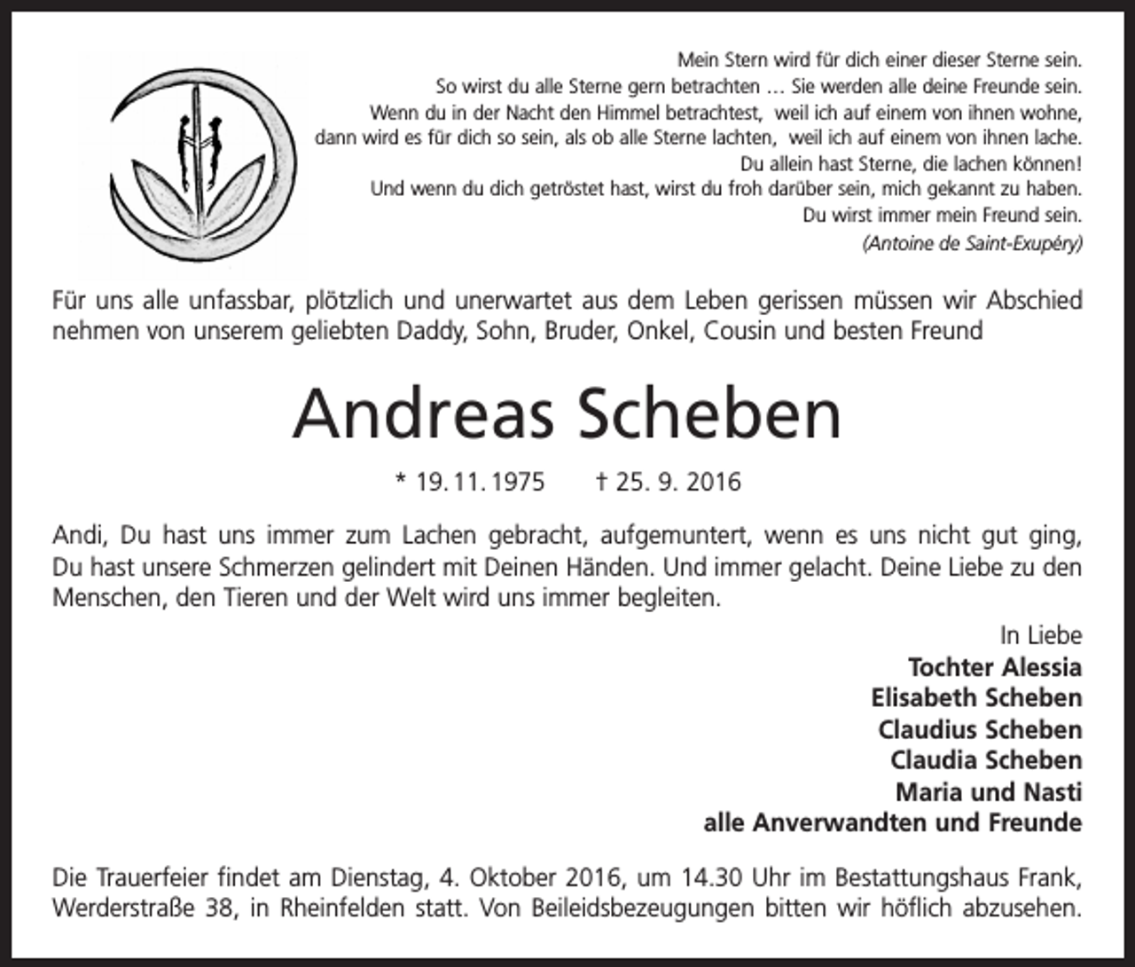 <p>Mein Stern wird für dich einer dieser Sterne sein.<br />So wirst du alle Sterne gern betrachten … Sie werden alle deine Freunde sein.<br />Wenn du in der Nacht den Himmel betrachtest, weil ich auf einem von ihnen wohne,<br />dann wird es für dich so sein, als ob alle Sterne lachten, weil ich auf einem von ihnen lache.<br />Du allein hast Sterne, die lachen können!<br />Und wenn du dich getröstet hast, wirst du froh darüber sein, mich gekannt zu haben.<br />Du wirst immer mein Freund sein.<br />(Antoine de Saint-Exupéry)</p><p>Für uns alle unfassbar, plötzlich und unerwartet aus dem Leben gerissen müssen wir Abschied<br />nehmen von unserem geliebten Daddy, Sohn, Bruder, Onkel, Cousin und besten Freund</p><p>Andreas Scheben<br />* 19. 11. 1975 † 25. 9. 2016<br />Andi, Du hast uns immer zum Lachen gebracht, aufgemuntert, wenn es uns nicht gut ging,<br />Du hast unsere Schmerzen gelindert mit Deinen Händen. Und immer gelacht. Deine Liebe zu den<br />Menschen, den Tieren und der Welt wird uns immer begleiten.<br />In Liebe<br />Tochter Alessia<br />Elisabeth Scheben<br />Claudius Scheben<br />Claudia Scheben<br />Maria und Nasti<br />alle Anverwandten und Freunde<br />Die Trauerfeier findet am Dienstag, 4. Oktober 2016, um 14.30 Uhr im Bestattungshaus Frank,<br />Werderstraße 38, in Rheinfelden statt. Von Beileidsbezeugungen bitten wir höflich abzusehen.</p>