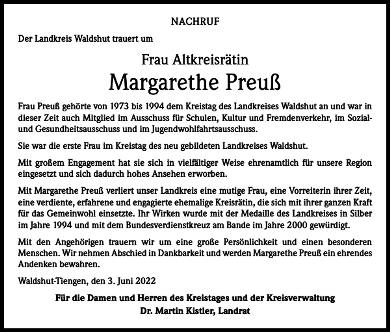 <p>NACHRUF<br />Der Landkreis Waldshut trauert um</p><p>Frau Altkreisrätin</p><p>Margarethe Preuß<br />Frau Preuß gehörte von 1973 bis 1994 dem Kreistag des Landkreises Waldshut an und war in<br />dieser Zeit auch Mitglied im Ausschuss für Schulen, Kultur und Fremden­verkehr, im Sozialund Gesundheitsausschuss und im Jugendwohlfahrtsausschuss.<br />Sie war die erste Frau im Kreistag des neu gebildeten Landkreises Waldshut.<br />Mit großem Engagement hat sie sich in vielfältiger Weise ehrenamtlich für unsere Region<br />­eingesetzt und sich dadurch hohes Ansehen erworben.<br />Mit Margarethe Preuß verliert unser Landkreis eine mutige Frau, eine Vorreiterin ihrer Zeit,<br />eine verdiente, erfahrene und engagierte ehemalige Kreisrätin, die sich mit ihrer ganzen Kraft<br />für das Gemeinwohl einsetzte. Ihr Wirken wurde mit der ­Medaille des Landkreises in Silber<br />im Jahre 1994 und mit dem Bundesverdienstkreuz am Bande im Jahre 2000 gewürdigt.<br />Mit den Angehörigen trauern wir um eine große Persönlichkeit und einen besonderen<br />­Menschen. Wir nehmen Abschied in Dankbarkeit und werden Margarethe Preuß ein ­ehrendes<br />Andenken bewahren.<br />Waldshut-Tiengen, den 3. Juni 2022<br />Für die Damen und Herren des Kreistages und der Kreisverwaltung<br />Dr. Martin Kistler, Landrat</p>