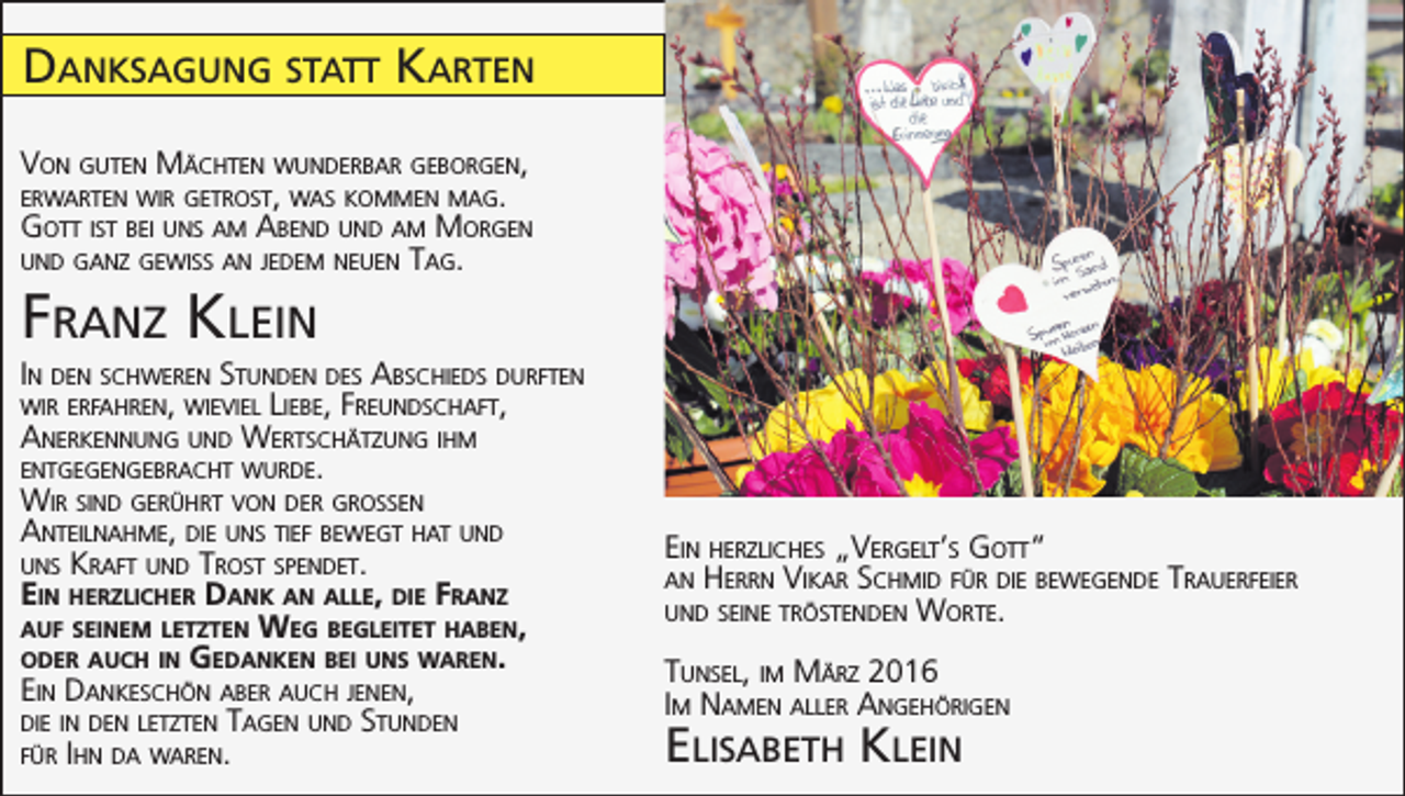 <p>Danksagung statt Karten<br />Von guten Mächten wunderbar geborgen,<br />erwarten wir getrost, was kommen mag.<br />Gott ist bei uns am Abend und am Morgen<br />und ganz gewiss an jedem neuen Tag.</p><p>Franz Klein<br />In den schweren Stunden des Abschieds durften<br />wir erfahren, wieviel Liebe, Freundschaft,<br />Anerkennung und Wertschätzung ihm<br />entgegengebracht wurde.<br />Wir sind gerührt von der grossen<br />Anteilnahme, die uns tief bewegt hat und<br />uns Kraft und Trost spendet.<br />Ein herzlicher Dank an alle, die Franz<br />auf seinem letzten Weg begleitet haben,<br />oder auch in Gedanken bei uns waren.<br />Ein Dankeschön aber auch jenen,<br />die in den letzten Tagen und Stunden<br />für Ihn da waren.</p><p>Ein herzliches „Vergelt’s Gott“<br />an Herrn Vikar Schmid für die bewegende<br />und seine tröstenden Worte.<br />Tunsel, im März 2016<br />Im Namen aller Angehörigen</p><p>Elisabeth Klein</p><p>Trauerfeier</p>