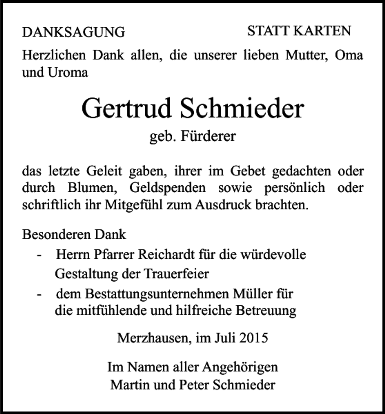 <p>STATT KARTEN</p><p>DANKSAGUNG</p><p>Herzlichen Dank allen, die unserer lieben Mutter, Oma<br />und Uroma</p><p>Gertrud Schmieder<br />geb. Fürderer</p><p>das letzte Geleit gaben, ihrer im Gebet gedachten oder<br />durch Blumen, Geldspenden sowie persönlich oder<br />schriftlich ihr Mitgefühl zum Ausdruck brachten.<br />Besonderen Dank<br />- Herrn Pfarrer Reichardt für die würdevolle<br />Gestaltung der Trauerfeier<br />- dem Bestattungsunternehmen Müller für<br />die mitfühlende und hilfreiche Betreuung<br />Merzhausen, im Juli 2015<br />Im Namen aller Angehörigen<br />Martin und Peter Schmieder</p>