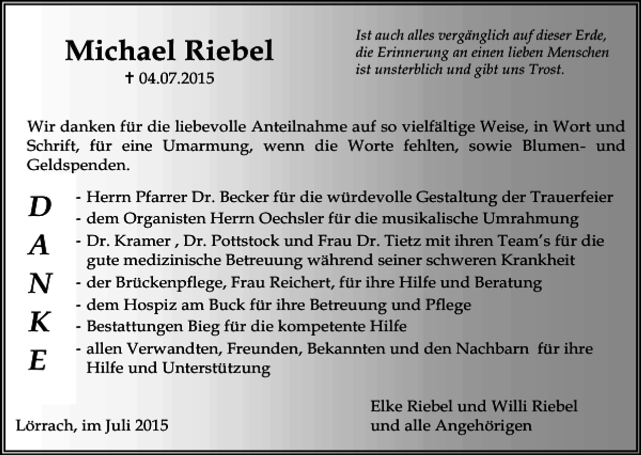 <p>Michael Riebel<br /> 04.07.2015</p><p>Ist auch alles vergänglich auf dieser Erde,<br />die Erinnerung an einen lieben Menschen<br />ist unsterblich und gibt uns Trost.</p><p>Wir danken für die liebevolle Anteilnahme auf so vielfältige Weise, in Wort und<br />Schrift, für eine Umarmung, wenn die Worte fehlten, sowie Blumen- und<br />Geldspenden.</p><p>D<br />A<br />N<br />K<br />E</p><p>- Herrn Pfarrer Dr. Becker für die würdevolle Gestaltung der Trauerfeier<br />- dem Organisten Herrn Oechsler für die musikalische Umrahmung<br />- Dr. Kramer , Dr. Pottstock und Frau Dr. Tietz mit ihren Team’s für die<br />gute medizinische Betreuung während seiner schweren Krankheit<br />- der Brückenpflege, Frau Reichert, für ihre Hilfe und Beratung<br />- dem Hospiz am Buck für ihre Betreuung und Pflege<br />- Bestattungen Bieg für die kompetente Hilfe<br />- allen Verwandten, Freunden, Bekannten und den Nachbarn für ihre<br />Hilfe und Unterstützung</p><p>Lörrach, im Juli 2015</p><p>Elke Riebel und Willi Riebel<br />und alle Angehörigen</p>