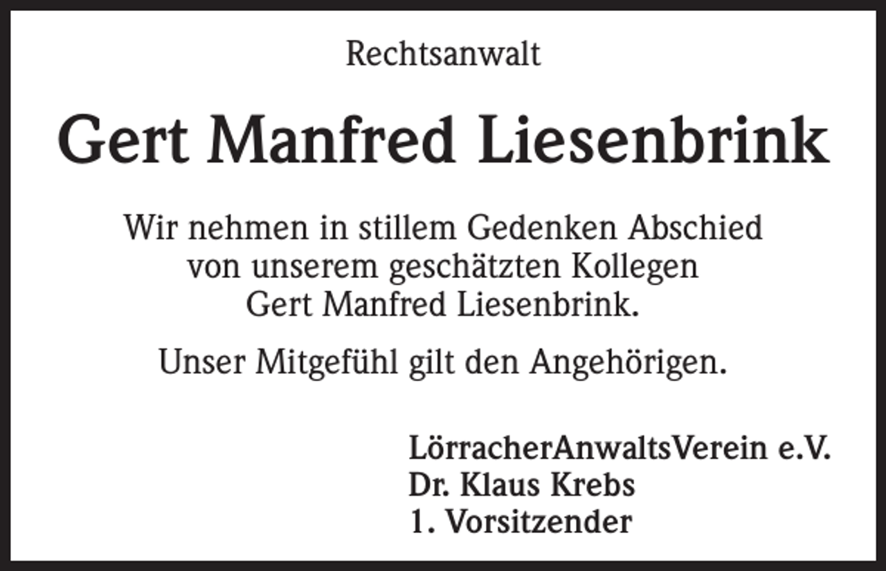 <p>Rechtsanwalt</p><p>Gert Manfred Liesenbrink<br />Wir nehmen in stillem Gedenken Abschied<br />von unserem geschätzten Kollegen<br />Gert Manfred Liesenbrink.<br />Unser Mitgefühl gilt den Angehörigen.</p><p>LörracherAnwaltsVerein e.V.<br />Dr. Klaus Krebs<br />1. Vorsitzender</p>