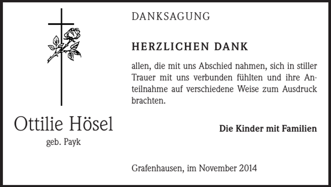 <p>DA N K SAG U NG<br />H E R Z L I C H E N DA N K<br />allen, die mit uns Abschied nahmen, sich in stiller<br />­Trauer mit uns verbunden fühlten und ihre Anteilnahme auf ­verschiedene Weise zum Ausdruck<br />brachten.</p><p>Ottilie Hösel</p><p>Die Kinder mit Familien</p><p>geb. Payk<br />Grafenhausen, im November 2014</p>