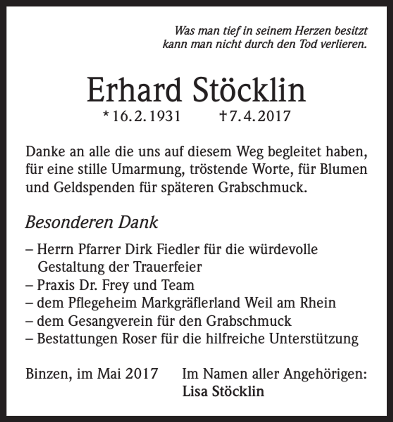 <p>Was man tief in seinem Herzen besitzt<br />kann man nicht durch den Tod verlieren.</p><p>Erhard Stöcklin<br />* 16. 2. 1931</p><p>† 7. 4. 2017</p><p>Danke an alle die uns auf diesem Weg begleitet haben,<br />für eine stille Umarmung, tröstende Worte, für Blumen<br />und Geldspenden für späteren Grabschmuck.</p><p>Besonderen Dank<br />– Herrn Pfarrer Dirk Fiedler für die würdevolle<br />Gestaltung der Trauerfeier<br />– Praxis Dr. Frey und Team<br />– dem Pflegeheim Markgräflerland Weil am Rhein<br />– dem Gesangverein für den Grabschmuck<br />– Bestattungen Roser für die hilfreiche Unterstützung<br />Binzen, im Mai 2017 Im Namen aller Angehörigen:<br />Lisa Stöcklin</p>