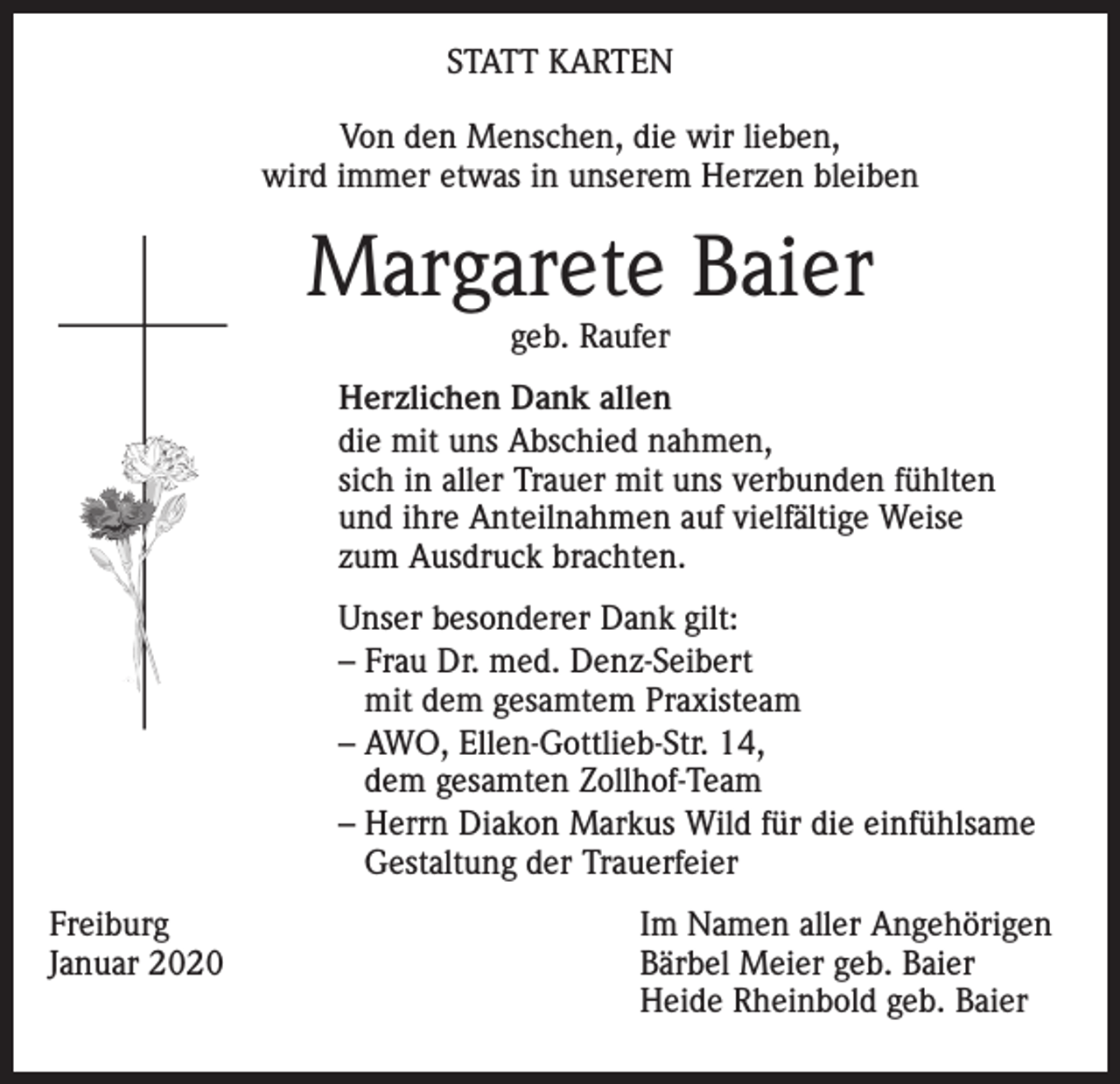 <p>STATT KARTEN<br />Von den Menschen, die wir lieben,<br />wird immer etwas in unserem Herzen bleiben</p><p>Margarete Baier<br />geb. Raufer</p><p>Herzlichen Dank allen<br />die mit uns Abschied nahmen,<br />sich in aller Trauer mit uns verbunden fühlten<br />und ihre Anteilnahmen auf vielfältige Weise<br />zum Ausdruck brachten.<br />Unser besonderer Dank gilt:<br />– Frau Dr. med. Denz-Seibert<br />mit dem gesamtem Praxisteam<br />– AWO, Ellen-Gottlieb-Str. 14,<br />dem gesamten Zollhof-Team<br />– Herrn Diakon Markus Wild für die einfühlsame<br />Gestaltung der Trauerfeier<br />Freiburg<br />Januar 2020</p><p>Im Namen aller Angehörigen<br />Bärbel Meier geb. Baier<br />Heide Rheinbold geb. Baier</p>