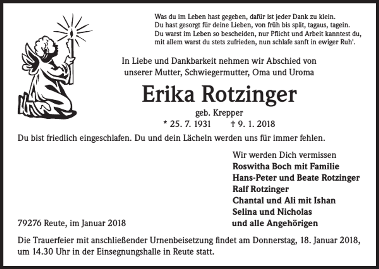 <p>Was du im Leben hast gegeben, dafür ist jeder Dank zu klein.<br />Du hast gesorgt für deine Lieben, von früh bis spät, tagaus, tagein.<br />Du warst im Leben so bescheiden, nur Pflicht und Arbeit kanntest du,<br />mit allem warst du stets zufrieden, nun schlafe sanft in ewiger Ruh'.</p><p>In Liebe und Dankbarkeit nehmen wir Abschied von<br />unserer Mutter, Schwiegermutter, Oma und Uroma</p><p>Erika Rotzinger</p><p>geb. Krepper<br />* 25. 7. 1931 † 9. 1. 2018<br />Du bist friedlich eingeschlafen. Du und dein Lächeln werden uns für immer fehlen.</p><p>79276 Reute, im Januar 2018</p><p>Wir werden Dich vermissen<br />Roswitha Boch mit Familie<br />Hans-Peter und Beate Rotzinger<br />Ralf Rotzinger<br />Chantal und Ali mit Ishan<br />Selina und Nicholas<br />und alle Angehörigen</p><p>Die Trauerfeier mit anschließender Urnenbeisetzung findet am Donnerstag, 18. Januar 2018,<br />um 14.30 Uhr in der Einsegnungshalle in Reute statt.</p>