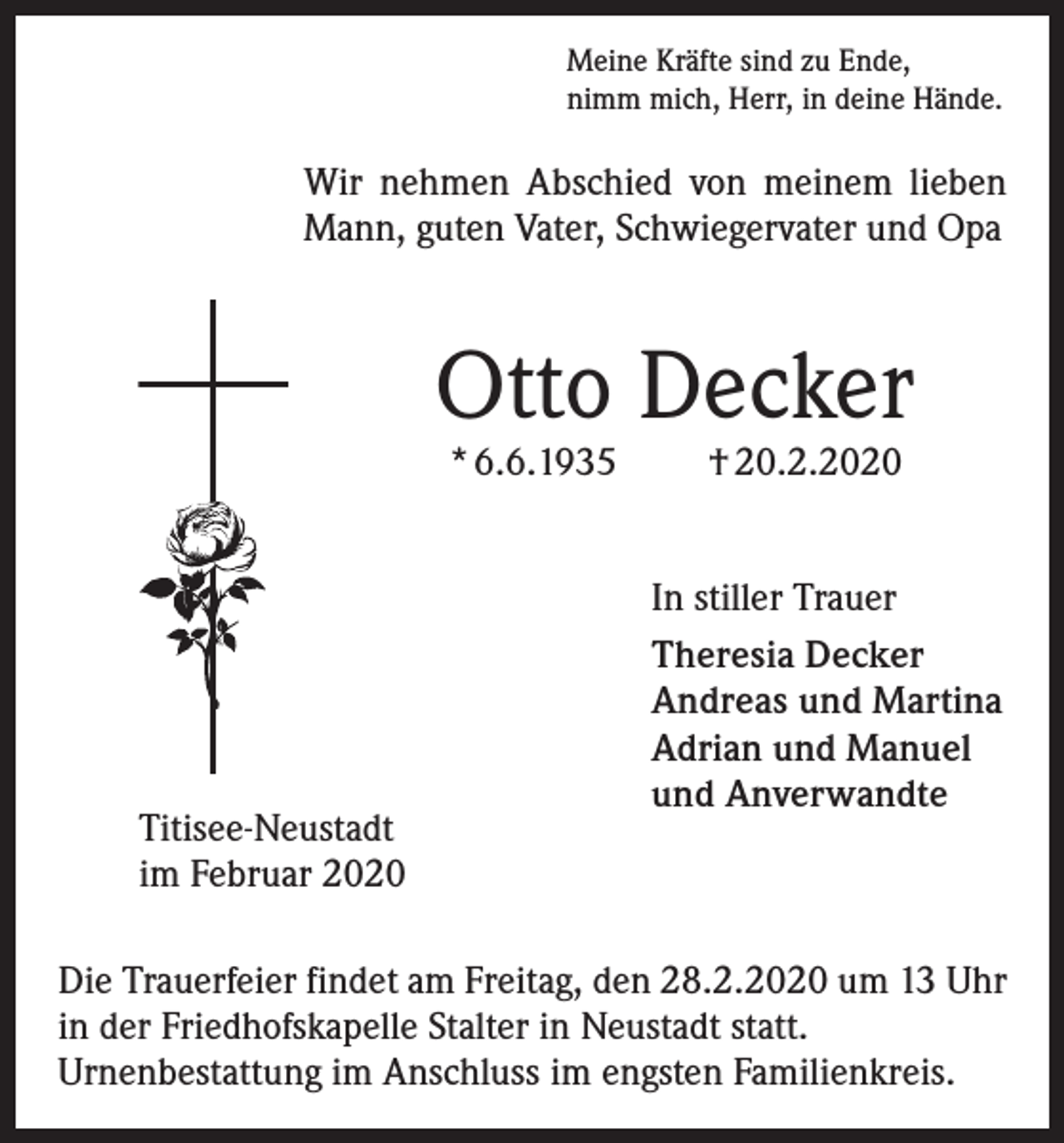 <p>Meine Kräfte sind zu Ende,<br />nimm mich, Herr, in deine Hände.</p><p>Wir nehmen Abschied von meinem lieben<br />Mann, guten Vater, Schwiegervater und Opa</p><p>Otto Decker<br />* 6.6.1935</p><p>Titisee-Neustadt<br />im Februar 2020</p><p>† 20.2.2020</p><p>In stiller Trauer<br />Theresia Decker<br />Andreas und Martina<br />Adrian und Manuel<br />und Anverwandte</p><p>Die Trauerfeier findet am Freitag, den 28.2.2020 um 13 Uhr<br />in der Friedhofskapelle Stalter in Neustadt statt.<br />Urnenbestattung im Anschluss im engsten Familienkreis.</p>
