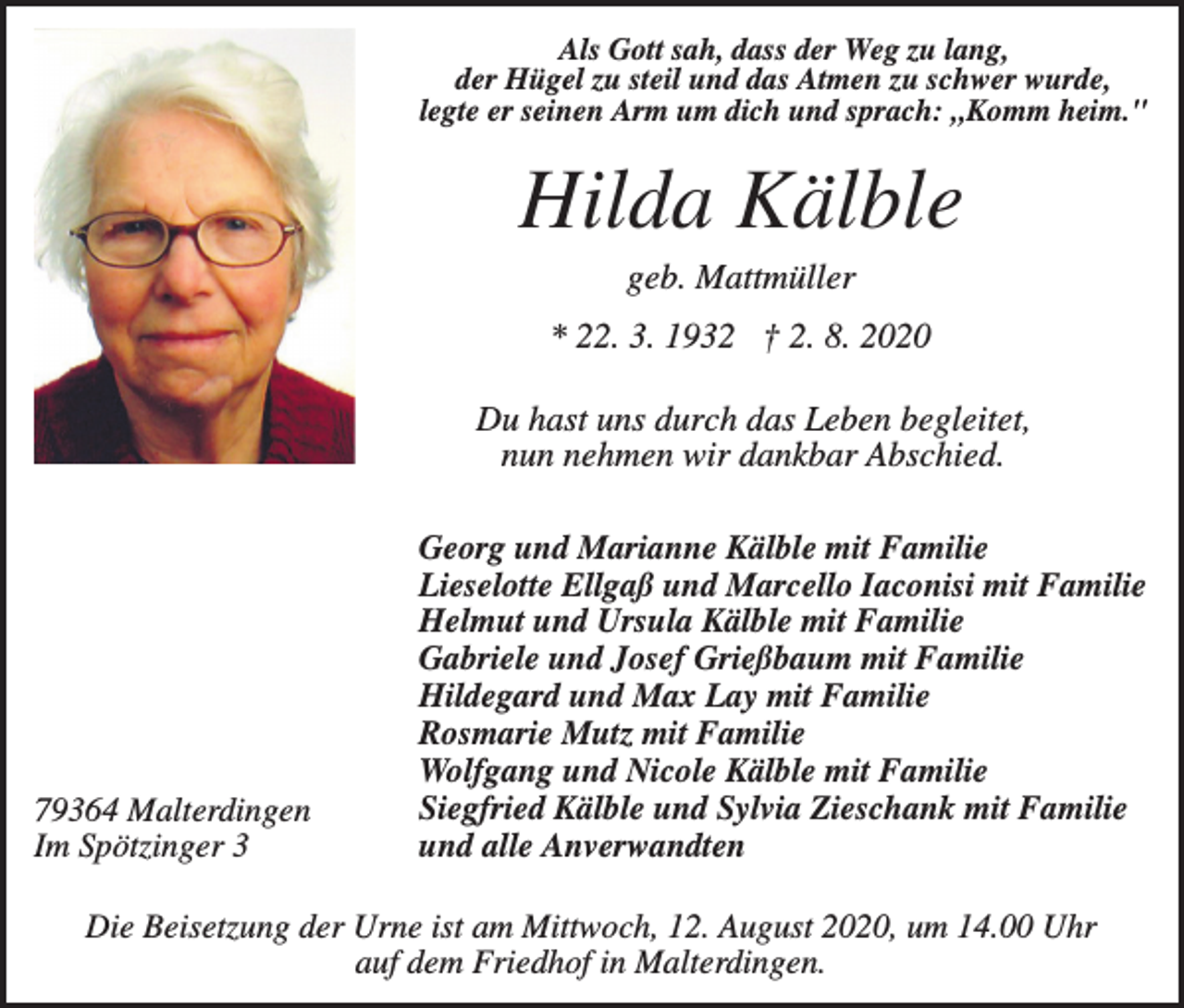 <p>Als Gott sah, dass der Weg zu lang,<br />der Hügel zu steil und das Atmen zu schwer wurde,<br />legte er seinen Arm um dich und sprach: „Komm heim."</p><p>Hilda Kälble<br />geb. Mattmüller<br />* 22. 3. 1932 † 2. 8. 2020<br />Du hast uns durch das Leben begleitet,<br />nun nehmen wir dankbar Abschied.</p><p>79364 Malterdingen<br />Im Spötzinger 3</p><p>Georg und Marianne Kälble mit Familie<br />Lieselotte Ellgaß und Marcello Iaconisi mit Familie<br />Helmut und Ursula Kälble mit Familie<br />Gabriele und Josef Grießbaum mit Familie<br />Hildegard und Max Lay mit Familie<br />Rosmarie Mutz mit Familie<br />Wolfgang und Nicole Kälble mit Familie<br />Siegfried Kälble und Sylvia Zieschank mit Familie<br />und alle Anverwandten</p><p>Die Beisetzung der Urne ist am Mittwoch, 12. August 2020, um 14.00 Uhr<br />auf dem Friedhof in Malterdingen.</p>