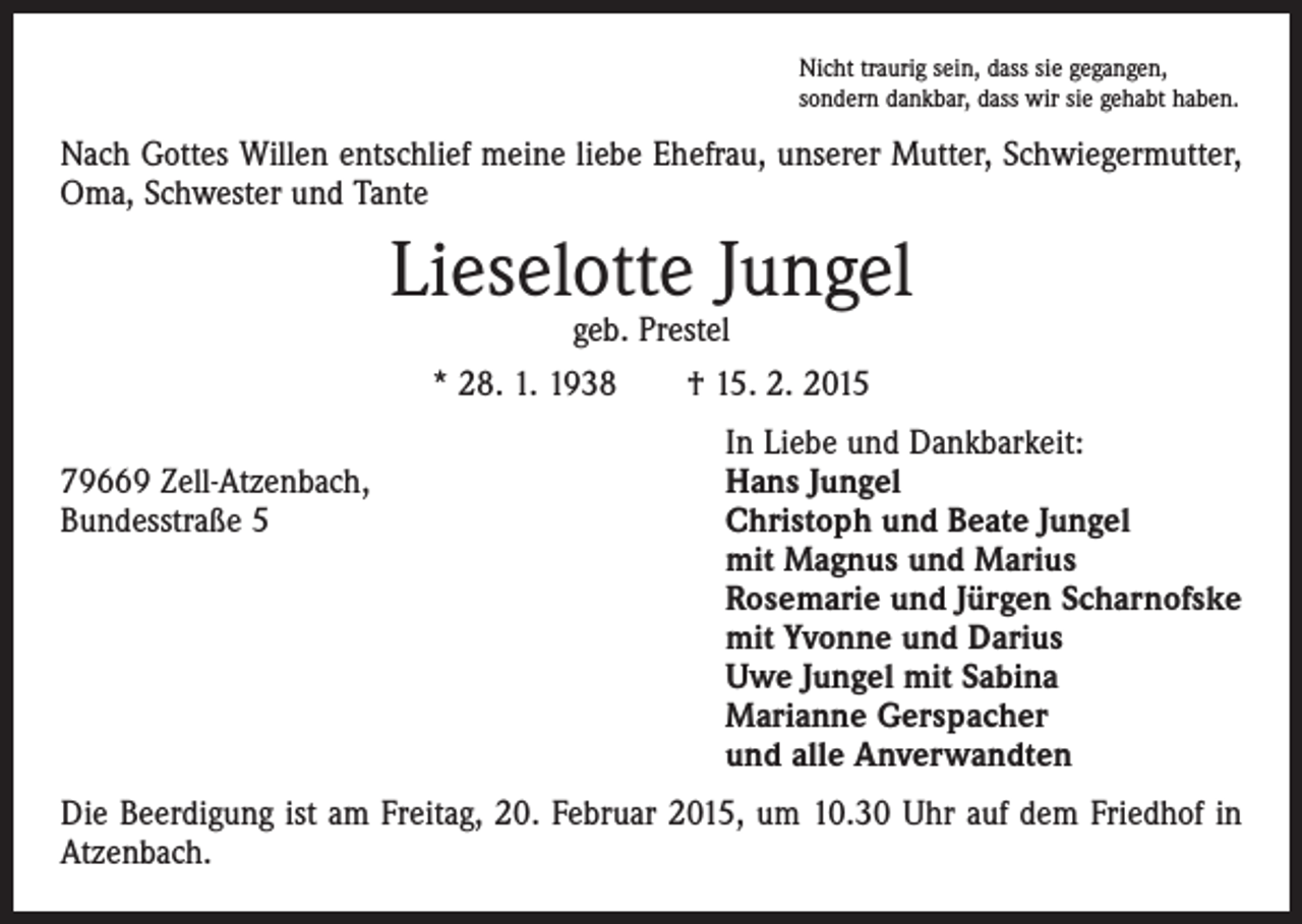 <p>Nicht traurig sein, dass sie gegangen,<br />sondern dankbar, dass wir sie gehabt haben.</p><p>Nach Gottes Willen entschlief meine liebe Ehefrau, unserer Mutter, Schwiegermutter,<br />Oma, Schwester und Tante</p><p>Lieselotte Jungel<br />geb. Prestel<br />* 28. 1. 1938 † 15. 2. 2015</p><p>In Liebe und Dankbarkeit:<br />79669 Zell-Atzenbach,<br />Hans Jungel<br />Bundesstraße 5 Christoph und Beate Jungel<br />mit Magnus und Marius<br />Rosemarie und Jürgen Scharnofske<br />mit Yvonne und Darius<br />Uwe Jungel mit Sabina<br />Marianne Gerspacher<br />und alle Anverwandten<br />Die Beerdigung ist am Freitag, 20. Februar 2015, um 10.30 Uhr auf dem Friedhof in<br />Atzenbach.</p>