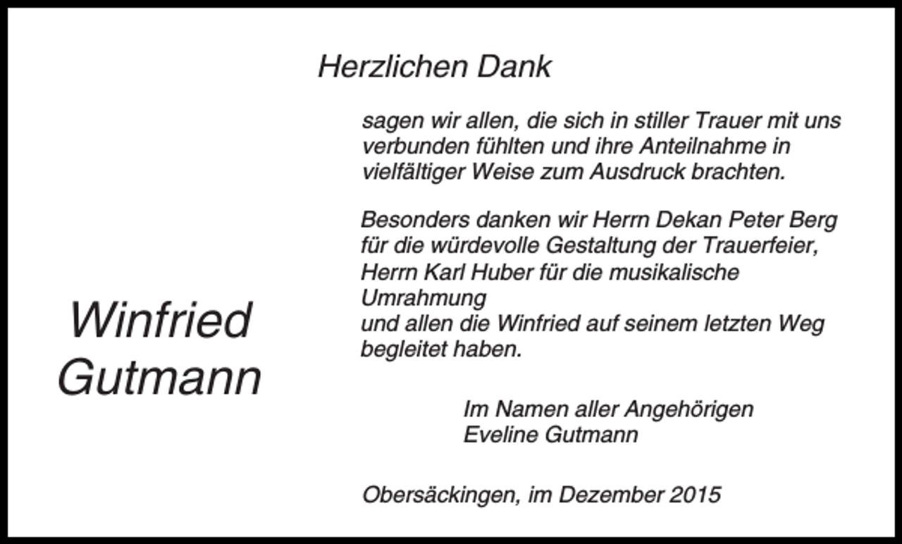 <p>Herzlichen Dank<br />sagen wir allen, die sich in stiller Trauer mit uns<br />verbunden fühlten und ihre Anteilnahme in<br />vielfältiger Weise zum Ausdruck brachten.</p><p>Winfried<br />Gutmann</p><p>Besonders danken wir Herrn Dekan Peter Berg<br />für die würdevolle Gestaltung der Trauerfeier,<br />Herrn Karl Huber für die musikalische<br />Umrahmung<br />und allen die Winfried auf seinem letzten Weg<br />begleitet haben.<br />Im Namen aller Angehörigen<br />Eveline Gutmann<br />Obersäckingen, im Dezember 2015</p>