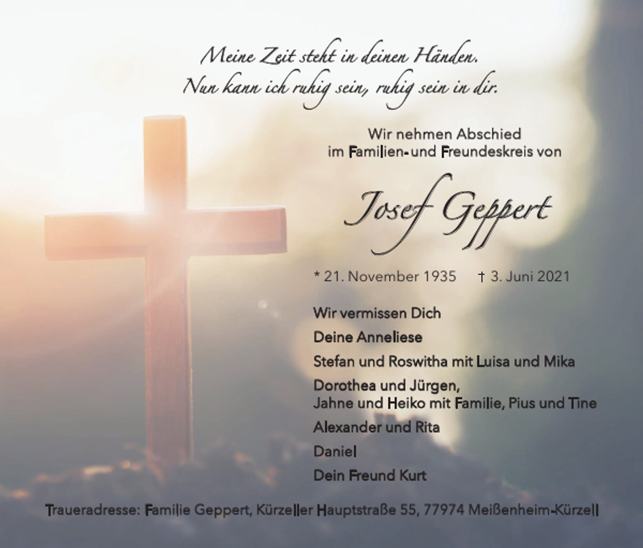 <p>Meine Zeit steht in deinen Händen.</p><p>Nun kann ich ruhig sein, ruhig sein in dir.</p><p>Wir nehmen Abschied<br />im Familien- und Freundeskreis von</p><p>Josef Geppert<br />* 21. November 1935</p><p>3. Juni 2021</p><p>Wir vermissen Dich<br />Deine Anneliese<br />Stefan und Roswitha mit Luisa und Mika<br />Dorothea und Jürgen,<br />Jahne und Heiko mit Familie, Pius und Tine<br />Alexander und Rita<br />Daniel<br />Dein Freund Kurt<br />Traueradresse: Familie Geppert, Kürzeller Hauptstraße 55, 77974 Meißenheim-Kürzell</p>