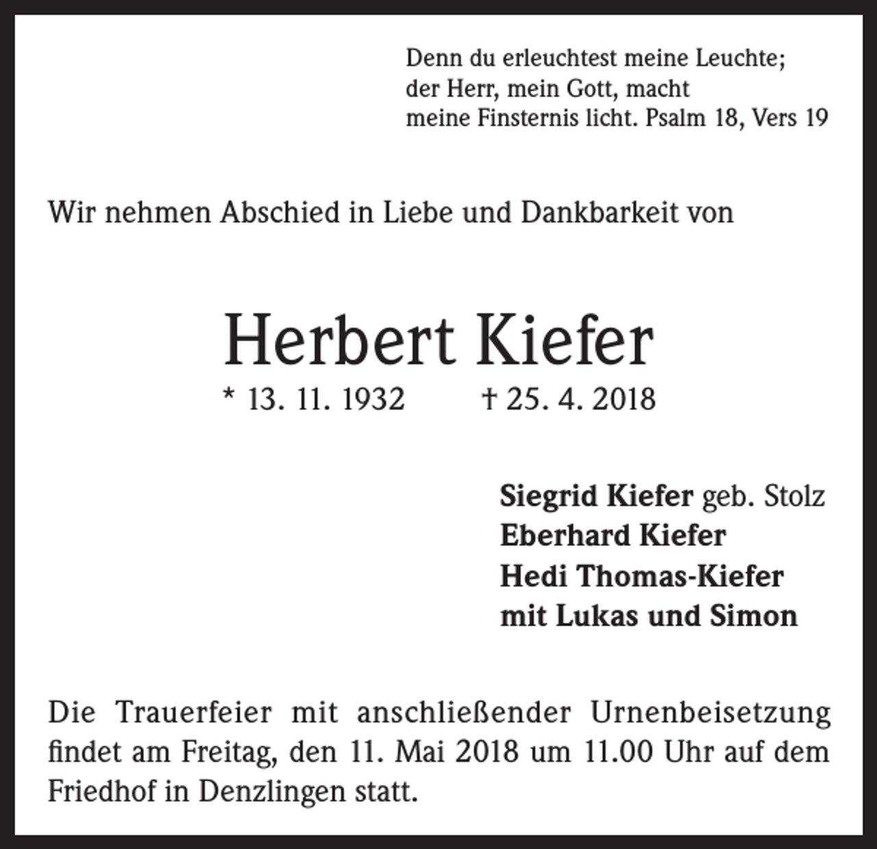 <p>Denn du erleuchtest meine Leuchte;<br />der Herr, mein Gott, macht<br />meine Finsternis licht. Psalm 18, Vers 19</p><p>Wir nehmen Abschied in Liebe und Dankbarkeit von</p><p>Herbert Kiefer</p><p>* 13. 11. 1932</p><p>† 25. 4. 2018<br />Siegrid Kiefer geb. Stolz<br />Eberhard Kiefer<br />Hedi Thomas-Kiefer<br />mit Lukas und Simon</p><p>Die Trauerfeier mit anschließender Urnenbeisetzung<br />findet am Freitag, den 11. Mai 2018 um 11.00 Uhr auf dem<br />Friedhof in Denzlingen statt.</p>