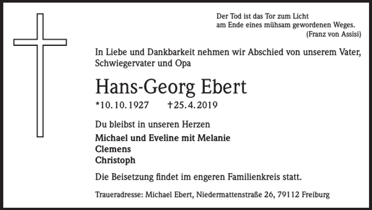 <p>Der Tod ist das Tor zum Licht<br />am Ende eines mühsam gewordenen Weges.</p><p>(Franz von Assisi)</p><p>In Liebe und Dankbarkeit nehmen wir Abschied von unserem Vater,<br />Schwiegervater und Opa</p><p>Hans-Georg Ebert<br />*10. 10. 1927 † 25. 4. 2019<br />Du bleibst in unseren Herzen<br />Michael und Eveline mit Melanie<br />Clemens<br />Christoph<br />Die Beisetzung findet im engeren Familienkreis statt.<br />Traueradresse: Michael Ebert, Niedermattenstraße 26, 79112 Freiburg</p>