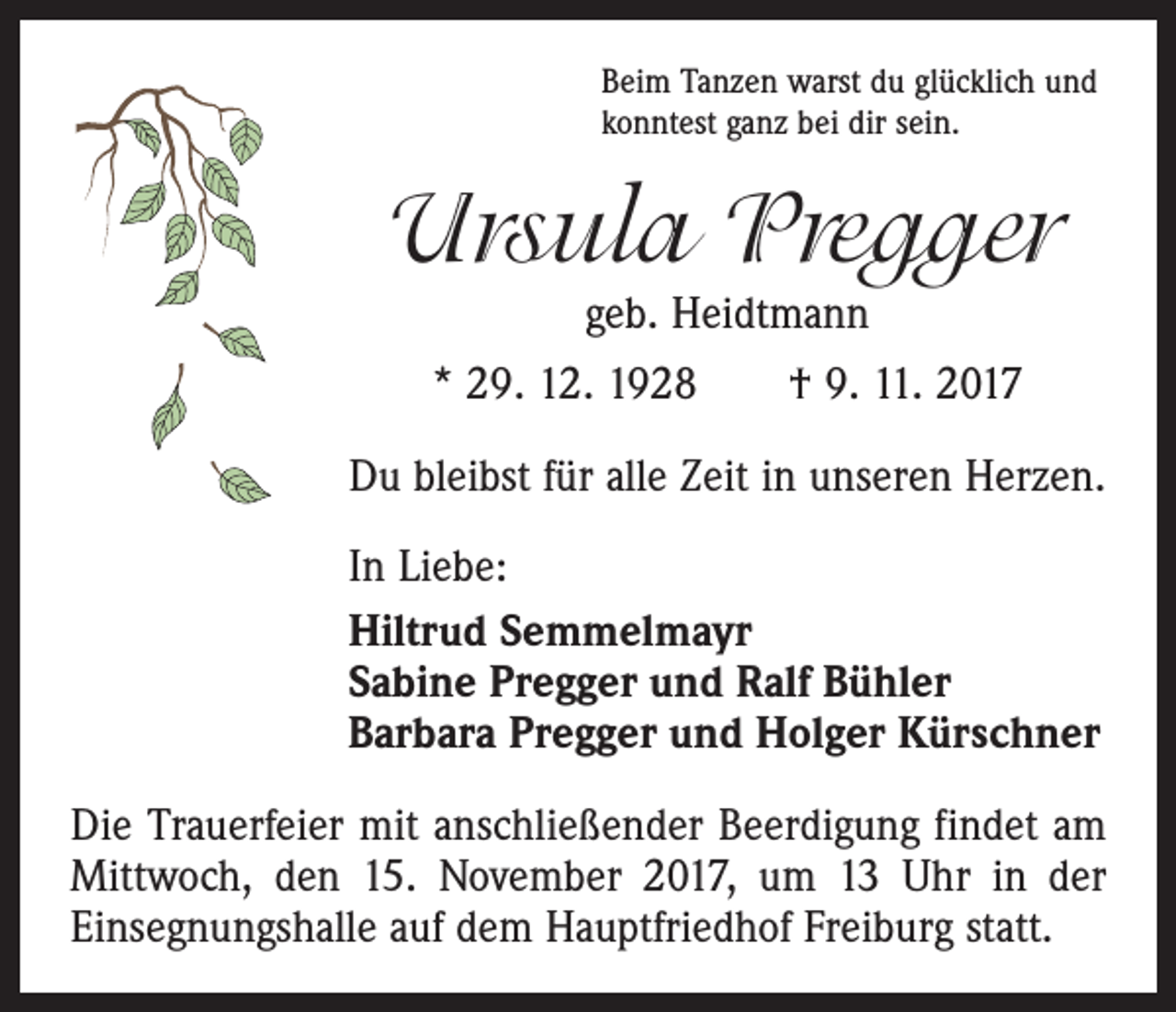 <p>Beim Tanzen warst du glücklich und<br />konntest ganz bei dir sein.</p><p>Ursula Pregger<br />geb. Heidtmann</p><p>* 29. 12. 1928 † 9. 11. 2017<br />Du bleibst für alle Zeit in unseren Herzen.<br />In Liebe:<br />Hiltrud Semmelmayr<br />Sabine Pregger und Ralf Bühler<br />Barbara Pregger und Holger Kürschner<br />Die Trauerfeier mit anschließender Beerdigung findet am<br />Mittwoch, den 15. November 2017, um 13 Uhr in der<br />Einsegnungshalle auf dem Hauptfriedhof Freiburg statt.</p>