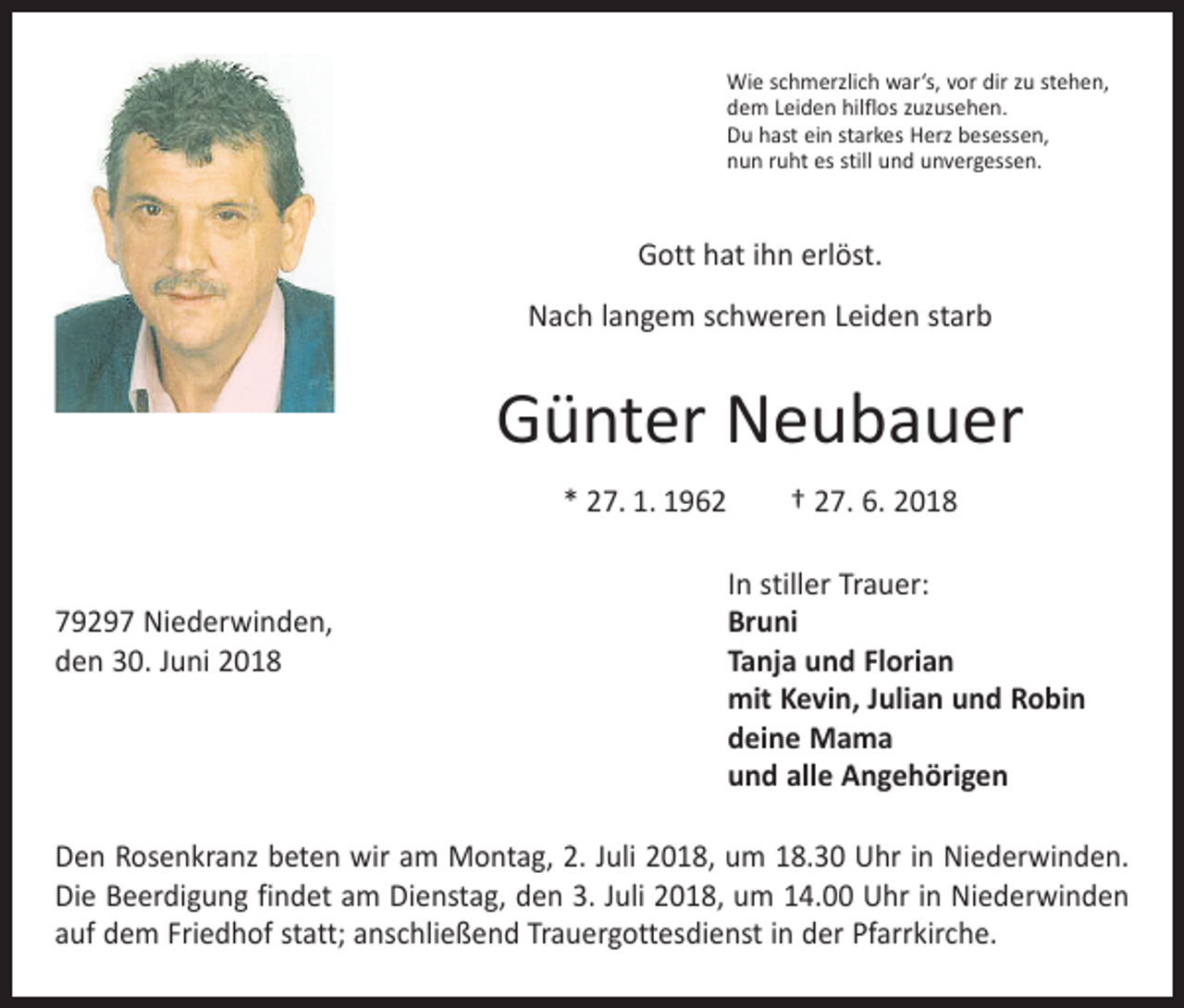 <p>Wie schmerzlich war‘s, vor dir zu stehen,<br />dem Leiden hilflos zuzusehen.<br />Du hast ein starkes Herz besessen,<br />nun ruht es still und unvergessen.</p><p>Gott hat ihn erlöst.<br />Nach langem schweren Leiden starb</p><p>Günter Neubauer<br />* 27. 1. 1962 † 27. 6. 2018</p><p>In stiller Trauer:<br />79297 Niederwinden,<br />Bruni<br />den 30. Juni 2018 Tanja und Florian<br />mit Kevin, Julian und Robin<br />deine Mama<br />und alle Angehörigen<br />Den Rosenkranz beten wir am Montag, 2. Juli 2018, um 18.30 Uhr in Niederwinden.<br />Die Beerdigung findet am Dienstag, den 3. Juli 2018, um 14.00 Uhr in Niederwinden<br />auf dem Friedhof statt; anschließend Trauergottesdienst in der Pfarrkirche.</p>
