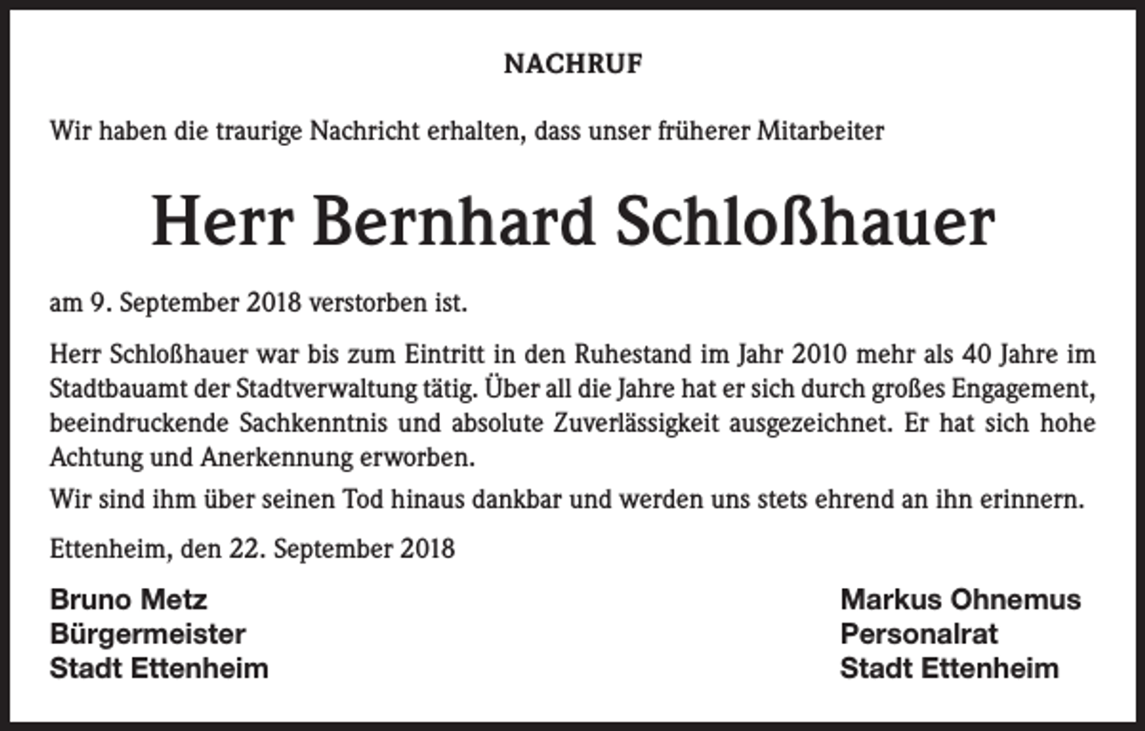 <p>NACHRUF<br />Wir haben die traurige Nachricht erhalten, dass unser früherer Mitarbeiter</p><p>Herr Bernhard Schloßhauer<br />am 9. September 2018 verstorben ist.<br />Herr Schloßhauer war bis zum Eintritt in den Ruhestand im Jahr 2010 mehr als 40 Jahre im<br />Stadtbauamt der Stadtverwaltung tätig. Über all die Jahre hat er sich durch großes Engagement,<br />beeindruckende Sachkenntnis und absolute Zuverlässigkeit ausgezeichnet. Er hat sich hohe<br />Achtung und Anerkennung erworben.<br />Wir sind ihm über seinen Tod hinaus dankbar und werden uns stets ehrend an ihn erinnern.<br />Ettenheim, den 22. September 2018<br />Bruno Metz<br />Markus Ohnemus<br />Bürgermeister Personalrat<br />Stadt Ettenheim<br />Stadt Ettenheim</p>