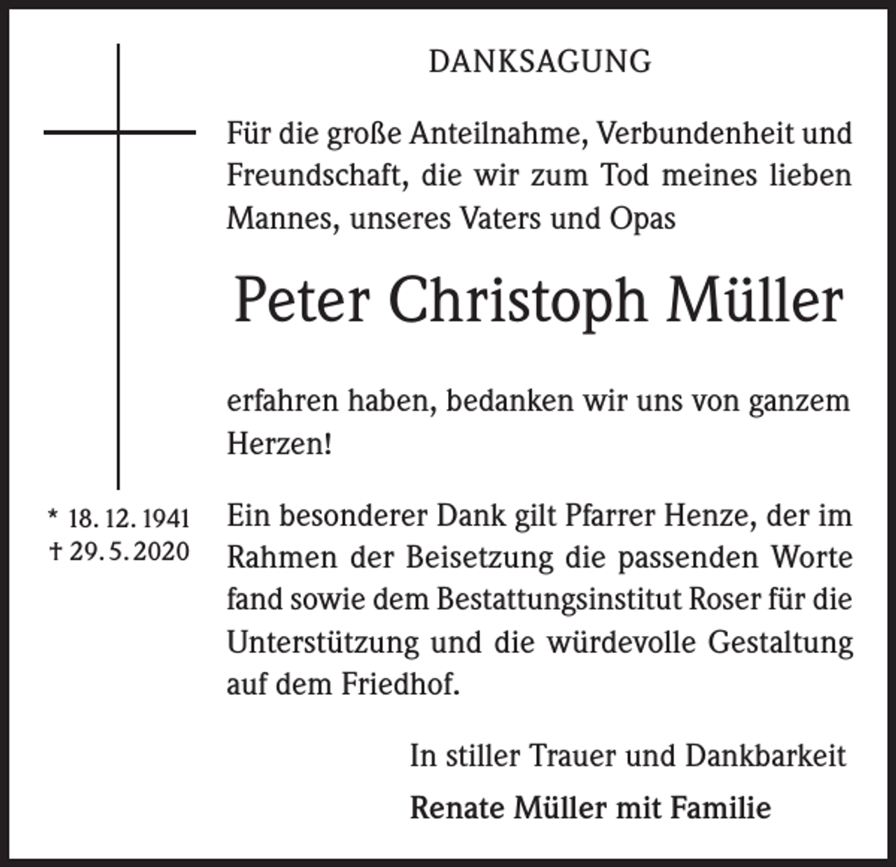 <p>DANKSAGUNG<br />Für die große Anteilnahme, Verbundenheit und<br />Freundschaft, die wir zum Tod meines lieben<br />Mannes, unseres Vaters und Opas</p><p>Peter Christoph Müller<br />erfahren haben, bedanken wir uns von ganzem<br />Herzen!<br />* 18. 12. 1941<br />† 29. 5. 2020</p><p>Ein besonderer Dank gilt Pfarrer Henze, der im<br />Rahmen der Beisetzung die passenden Worte<br />fand sowie dem Bestattungsinstitut Roser für die<br />Unterstützung und die würdevolle Gestaltung<br />auf dem Friedhof.<br />In stiller Trauer und Dankbarkeit<br />Renate Müller mit Familie</p>
