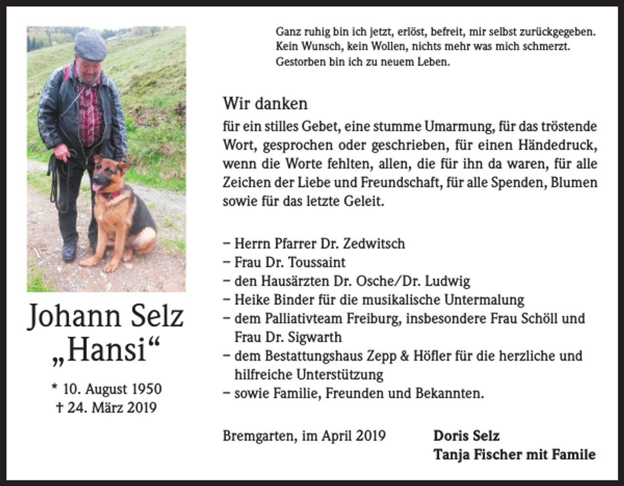 <p>Ganz ruhig bin ich jetzt, erlöst, befreit, mir selbst zurückgegeben.<br />Kein Wunsch, kein Wollen, nichts mehr was mich schmerzt.<br />Gestorben bin ich zu neuem Leben.</p><p>Wir danken<br />für ein stilles Gebet, eine stumme Umarmung, für das tröstende<br />Wort, gesprochen oder geschrieben, für einen Händedruck,<br />wenn die Worte fehlten, allen, die für ihn da waren, für alle<br />Zeichen der Liebe und Freundschaft, für alle Spenden, Blumen<br />sowie für das letzte Geleit.</p><p>Johann Selz<br />„Hansi“<br />* 10. August 1950<br />† 24. März 2019</p><p>– Herrn Pfarrer Dr. Zedwitsch<br />– Frau Dr. Toussaint<br />– den Hausärzten Dr. Osche/Dr. Ludwig<br />– Heike Binder für die musikalische Untermalung<br />– dem Palliativteam Freiburg, insbesondere Frau Schöll und<br />Frau Dr. Sigwarth<br />– dem Bestattungshaus Zepp &amp; Höfler für die herzliche und<br />hilfreiche Unterstützung<br />– sowie Familie, Freunden und Bekannten.<br />Bremgarten, im April 2019 Doris Selz<br />Tanja Fischer mit Famile</p>