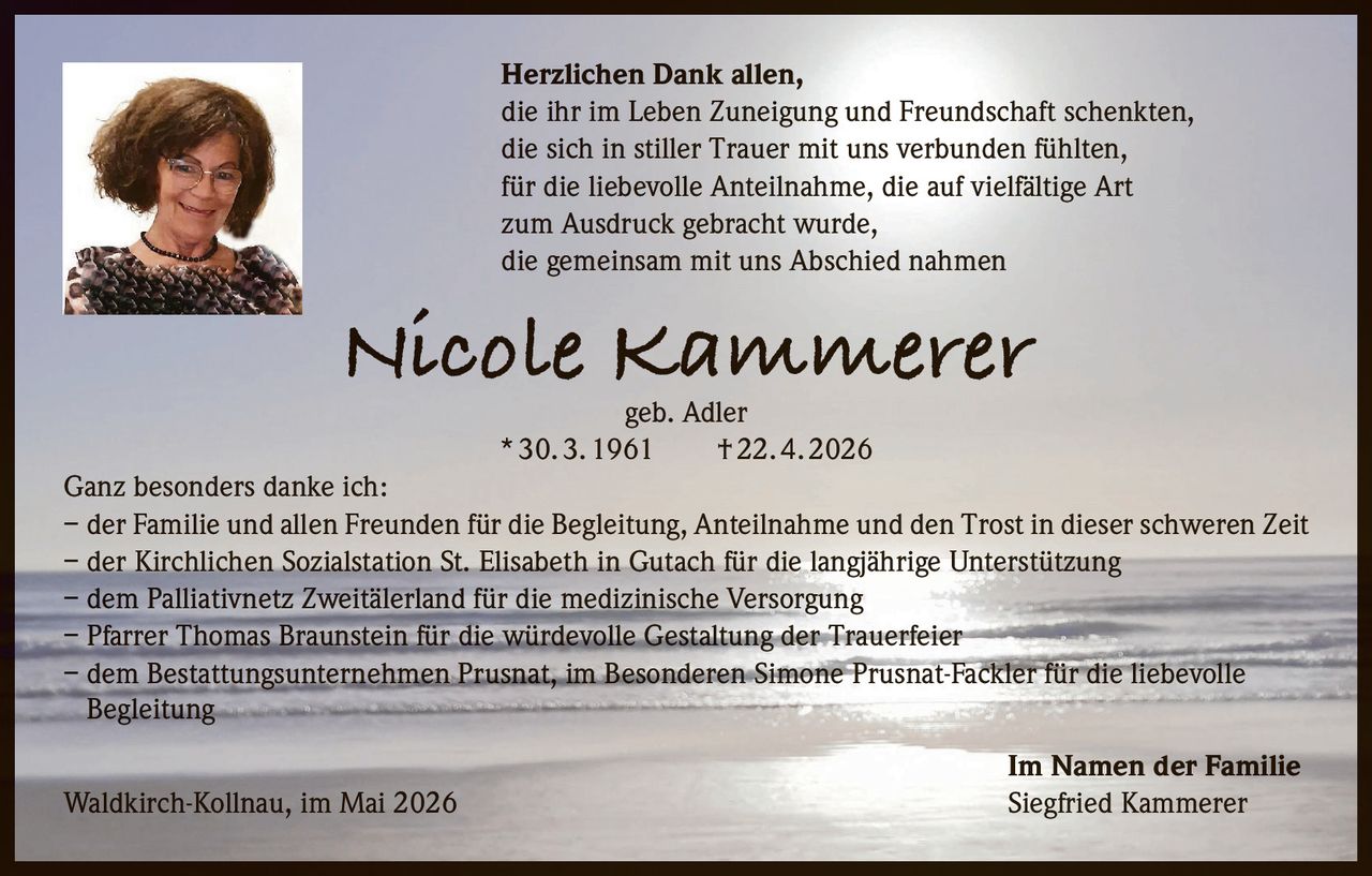 <p>Herzlichen Dank allen,<br>die ihr im Leben Zuneigung und Freundschaft schenkten,<br>die sich in stiller Trauer mit uns verbunden fühlten,<br>für die liebevolle Anteilnahme, die auf vielfältige Art<br>zum Ausdruck gebracht wurde,<br>die gemeinsam mit uns Abschied nahmen</p><p><strong>Nicole Kammerer geb. Adler</strong><br>* 30. 3. 1961 † 22. 4. 2026</p><p>Ganz besonders danke ich:</p><p>– der Familie und allen Freunden für die Begleitung, Anteilnahme und den Trost in dieser schweren Zeit<br>– der Kirchlichen Sozialstation St. Elisabeth in Gutach für die langjährige Unterstützung<br>– dem Palliativnetz Zweitälerland für die medizinische Versorgung<br>– Pfarrer Thomas Braunstein für die würdevolle Gestaltung der Trauerfeier<br>– dem Bestattungsunternehmen Prusnat, im Besonderen Simone Prusnat-Fackler für die liebevolle Begleitung</p><p>Im Namen der Familie<br>Waldkirch-Kollnau, im Mai 2026 Siegfried Kammerer</p>