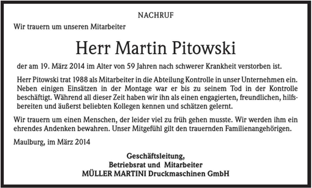 <p>NACHRUF<br />Wir trauern um unseren Mitarbeiter</p><p>Herr Martin Pitowski<br />der am 19. März 2014 im Alter von 59 Jahren nach schwerer Krankheit verstorben ist.<br />Herr Pitowski trat 1988 als Mitarbeiter in die Abteilung Kontrolle in unser Unternehmen ein.<br />Neben einigen Einsätzen in der Montage war er bis zu seinem Tod in der Kontrolle<br />beschäftigt. Während all dieser Zeit haben wir ihn als einen engagierten, freundlichen, hilfsbereiten und äußerst beliebten Kollegen kennen und schätzen gelernt.<br />Wir trauern um einen Menschen, der leider viel zu früh gehen musste. Wir werden ihm ein<br />ehrendes Andenken bewahren. Unser Mitgefühl gilt den trauernden Familienangehörigen.<br />Maulburg, im März 2014<br />Geschäftsleitung,<br />Betriebsrat und Mitarbeiter<br />MÜLLER MARTINI Druckmaschinen GmbH</p>