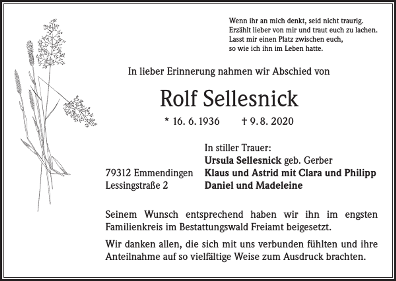<p>Wenn ihr an mich denkt, seid nicht traurig.<br />Erzählt lieber von mir und traut euch zu lachen.<br />Lasst mir einen Platz zwischen euch,<br />so wie ich ihn im Leben hatte.</p><p>In lieber Erinnerung nahmen wir Abschied von</p><p>Rolf Sellesnick<br />* 16. 6. 1936 † 9. 8. 2020</p><p>79312 Emmendingen<br />Lessingstraße 2</p><p>In stiller Trauer:<br />Ursula Sellesnick geb. Gerber<br />Klaus und Astrid mit Clara und Philipp<br />Daniel und Madeleine</p><p>Seinem Wunsch entsprechend haben wir ihn im engsten<br />Familien­kreis im Bestattungswald Freiamt beigesetzt.<br />Wir danken allen, die sich mit uns verbunden fühlten und ihre<br />Anteilnahme auf so vielfältige Weise zum Ausdruck brachten.</p>