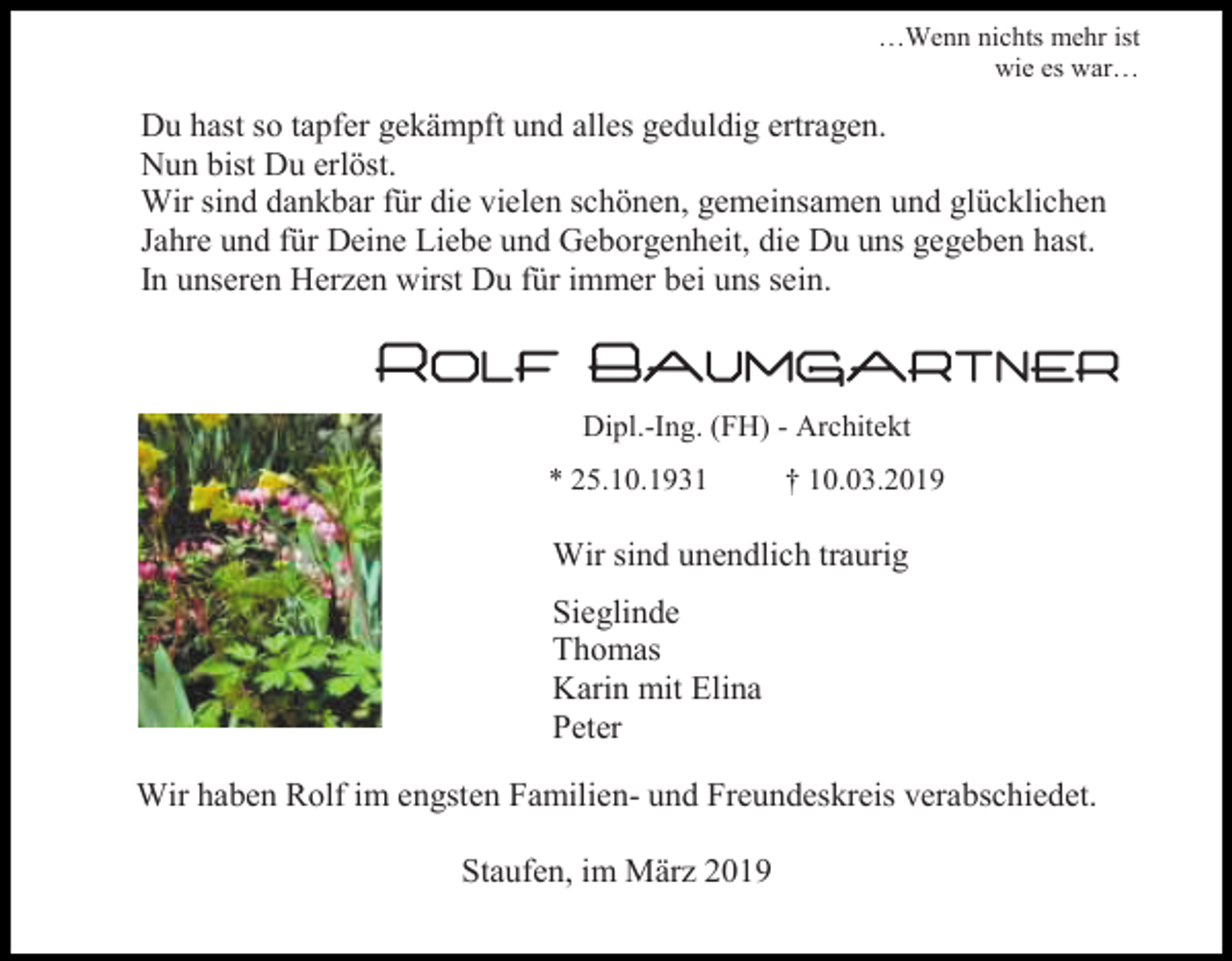<p>…Wenn nichts mehr ist<br />wie es war…</p><p>Du hast so tapfer gekämpft und alles geduldig ertragen.<br />Nun bist Du erlöst.<br />Wir sind dankbar für die vielen schönen, gemeinsamen und glücklichen<br />Jahre und für Deine Liebe und Geborgenheit, die Du uns gegeben hast.<br />In unseren Herzen wirst Du für immer bei uns sein.</p><p>Rolf Baumgartner<br />Dipl.-Ing. (FH) - Architekt<br />* 25.10.1931</p><p>† 10.03.2019</p><p>Wir sind unendlich traurig<br />Sieglinde<br />Thomas<br />Karin mit Elina<br />Peter<br />Wir haben Rolf im engsten Familien- und Freundeskreis verabschiedet.<br />Staufen, im März 2019</p>