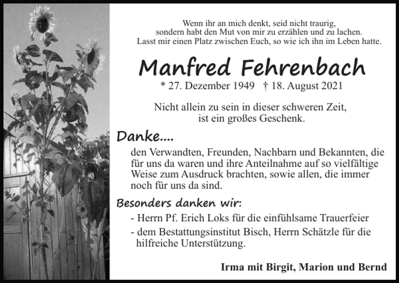 <p>Wenn ihr an mich denkt, seid nicht traurig,<br />sondern habt den Mut von mir zu erzählen und zu lachen.<br />Lasst mir einen Platz zwischen Euch, so wie ich ihn im Leben hatte.</p><p>Manfred Fehrenbach<br />* 27. Dezember 1949 † 18. August 2021</p><p>Nicht allein zu sein in dieser schweren Zeit,<br />ist ein großes Geschenk.</p><p>Danke....</p><p>den Verwandten, Freunden, Nachbarn und Bekannten, die<br />für uns da waren und ihre Anteilnahme auf so vielfältige<br />Weise zum Ausdruck brachten, sowie allen, die immer<br />noch für uns da sind.</p><p>Besonders danken wir:<br />- Herrn Pf. Erich Loks für die einfühlsame Trauerfeier<br />- dem Bestattungsinstitut Bisch, Herrn Schätzle für die<br />hilfreiche Unterstützung.<br />Irma mit Birgit, Marion und Bernd</p>