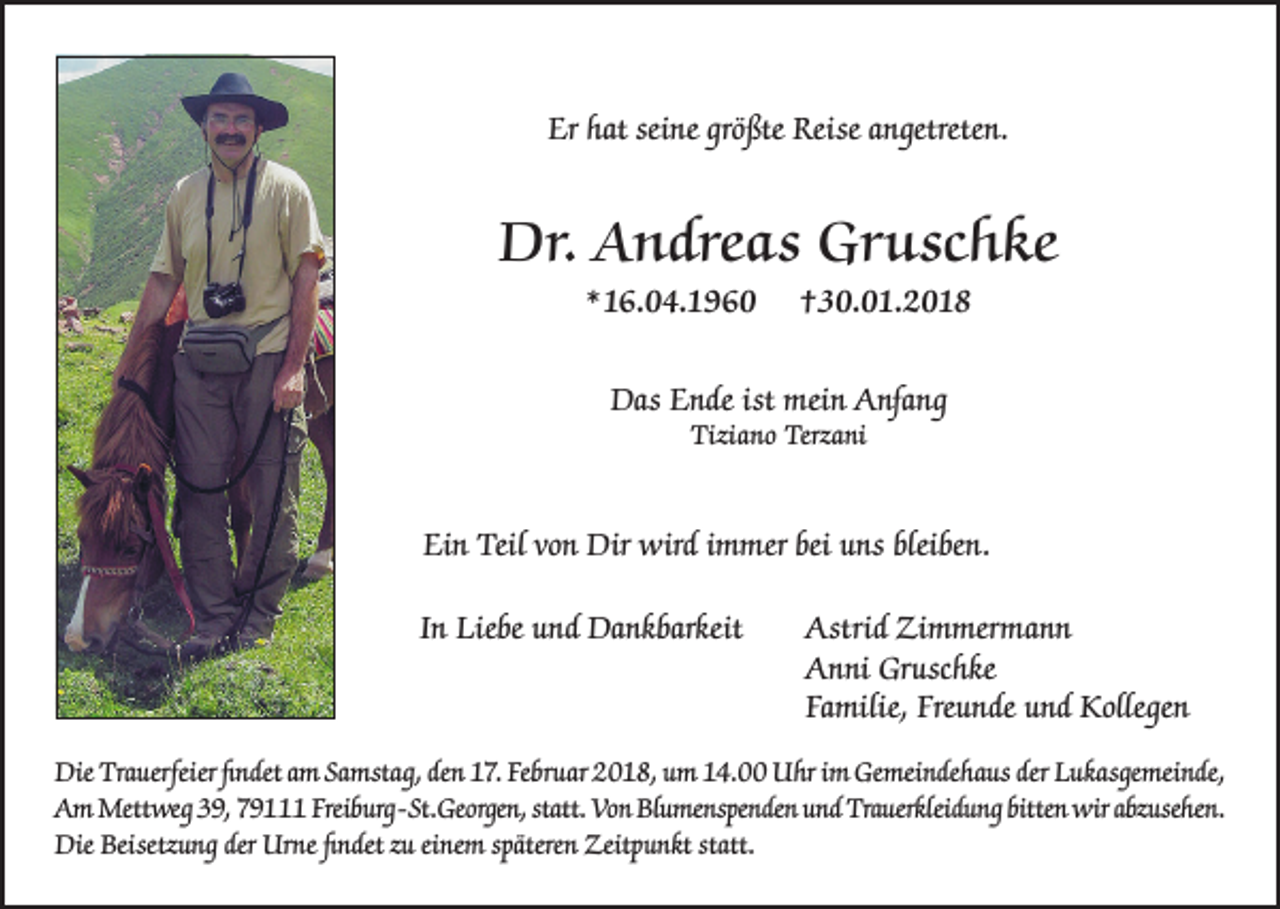 <p>Er hhat<br />Er<br />at sei<br />seine<br />ne grö<br />größte<br />ßte Reise<br />Reise aangetreten.<br />n getrete n.</p><p>Dr. AAndreas<br />Dr.<br />n dre a s Gr<br />Gruschke<br />u sc h k e<br />**16.04.1960<br />1 6. 0 4. 1 9 6 0</p><p>††30.01.2018<br />3 0. 0 1. 2 0 1 8</p><p>Das EEnde<br />ist mei<br />mein<br />Das<br />n de ist<br />n AAnfang<br />nf a n g<br />Tiziano<br />Tizi<br />a n o Terz<br />Terzani<br />a ni</p><p>Ein<br />Ei<br />n Teil<br />Teil vo<br />von<br />n Dir<br />Dir wird<br />wird iimmer<br />m mer bei<br />bei uuns<br />ns blei<br />bleiben.<br />be n.<br />IInn Liebe<br />Lie be und<br />u n d Dankbarkeit<br />Da n k bar keit</p><p>Astrid<br />Zimmermann<br />Astri<br />d Zi<br />m mer m a n n<br />Gruschke<br />AAnni<br />n ni Gr<br />usc h ke<br />Fa<br />milie, Fre<br />u n de uund<br />n d Kollegen<br />K olle ge n<br />Familie,<br />Freunde</p><p>Die Tra<br />Die<br />Trauerfeier<br />uerfeier ﬁfindet<br />n det aam<br />m SaSamstag,<br />mst a g, deden<br />n 117.<br />7. FeFebruar<br />br u ar 22018,<br />0 1 8, uum<br />m 114.00<br />4. UUhr<br />hr i im<br />m Ge<br />Gemeindehaus<br />mei n de h a us der<br />derLLukasgemeinde,<br />u k asge mei n de,<br />AAm<br />m Mettweg<br />Mett we g 339,<br />9, 779111<br />9 Freib<br />Freiburg-St.<br />urg- St. Ge<br />Georgen,<br />orge n, statt.<br />statt. Vo<br />Von<br />n BlBlumenspenden<br />u me nspe n de n uund<br />n d Tra<br />Trauerkleidung<br />uerkleid u n g bitte<br />bitten<br />n wir<br />wiraabzusehen.<br />bz use he n.<br />Die Beisetz<br />Die<br />Beisetzung<br />u n g der<br />der Ur<br />Urne<br />ne ﬁfindet<br />n det z zu<br />u eieinem<br />ne m spätere<br />späteren<br />n Zeit<br />Zeitpunkt<br />p u n kt ststatt.<br />att.</p>