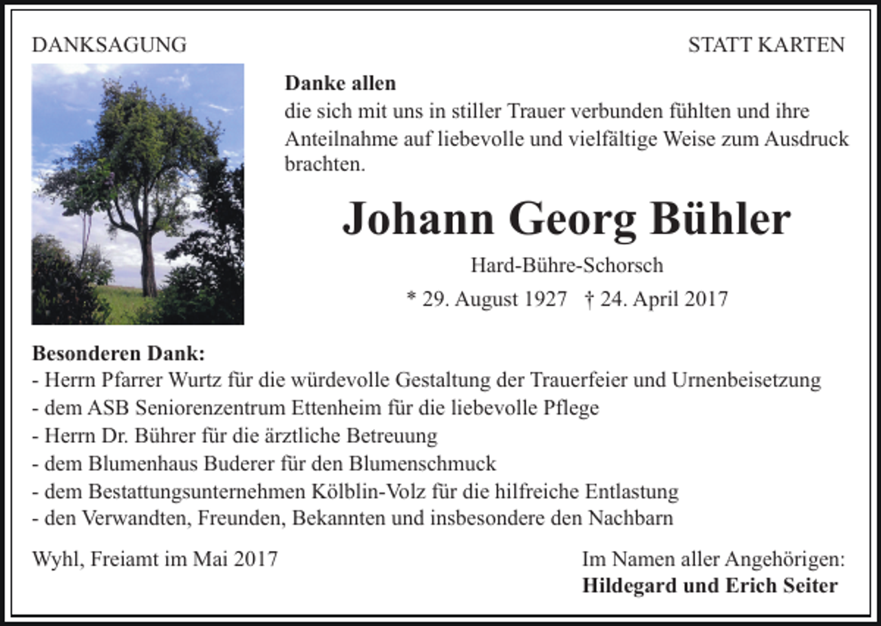 <p>DDANKSAGUNG<br />A N KS A G U N G</p><p>STATT<br />ST A T T KARTEN<br />K A RTE N<br />allen<br />DDanke<br />a n k e all<br />en<br />die<br />stiller<br />Trauer<br />di<br />e sisich<br />c h mit<br />mit uuns<br />ns iin<br />n still<br />er Tr<br />a u er vverbunden<br />er b u n d e n ffühlten<br />ü hlt e n und<br />u n d ihre<br />i hr e<br />AAnteilnahme<br />nt eil n a h m e aauf<br />uf liliebevolle<br />e b e v ol l e und<br />u n d vielfältige<br />vi elf älti g e Weise<br />Weis e zum<br />zu m Ausdruck<br />A us dr u c k<br />brachten.<br />br<br />a c ht e n.</p><p>JJohann<br />o h a n n Georg<br />G e o r g Bühler<br />B ü hl e r<br />HHard-Bühre-Schorsch<br />ar d- B ü hr e- S c h ors c h</p><p>9. August<br />A u g ust 11927<br />9 2 7 †† 224.<br />4. April<br />A pril<br />** 229.<br />BBesonderen<br />es o n d e r e n Dank:<br />D a n k:<br />- Herrn<br />H err n Pfarrer<br />Pf arr er Wurtz<br />W urt z ffür<br />ür die<br />di e würdevolle<br />w ür d e v oll e Gestaltung<br />G est alt u ng dder<br />er Trauerfeier<br />Tr a u erf ei er uund<br />n d Urnenbeisetzung<br />Ur n e n b eis et z u n g<br />- dem<br />die<br />d e m ASB<br />A S B Seniorenzentrum<br />S e ni or e n z e ntru m Ettenheim<br />Ett e n h ei m ffür<br />ür di<br />e liliebevolle<br />e b e v oll e Pflege<br />Pfl e g e<br />- Herrn<br />H err n Dr.<br />Dr. Bührer<br />B ü hr er ffür<br />ür die<br />di e ärztliche<br />är ztli c h e Betreuung<br />B etr e u u n g<br />- dem<br />d e m Blumenhaus<br />Bl u m e n h a us Buderer<br />B u d erer ffür<br />ür den<br />d e n Blumenschmuck<br />Bl u m e ns c h m u c k<br />- dem<br />diee hilfreiche<br />d e m Bestattungsunternehmen<br />B est att u n gs u nt er n eh m e n Kölblin-Volz<br />K öl bli n- Vol z ffür<br />ür di<br />hilfr ei c h e Entlastung<br />E ntl ast u n g<br />- den<br />d e n Verwandten,<br />Ver w a n dt e n, Freunden,<br />Fr e u n de n, Bekannten<br />B e k a n nt e n und<br />u n d iinsbesondere<br />ns b es o n d er e dden<br />e n Nachbarn<br />N a c h b ar n<br />WWyhl,<br />y hl, FrFreiamt<br />ei a mt i im<br />m MMai<br />ai 017<br />0 17</p><p>Im<br />I m Namen<br />N a m e n aller<br />all er Angehörigen:<br />A n g e h örig e n:<br />Hildegard<br />Hil d e g a r d uund<br />n d EErich<br />ri c h SSeiter<br />e it e r</p>