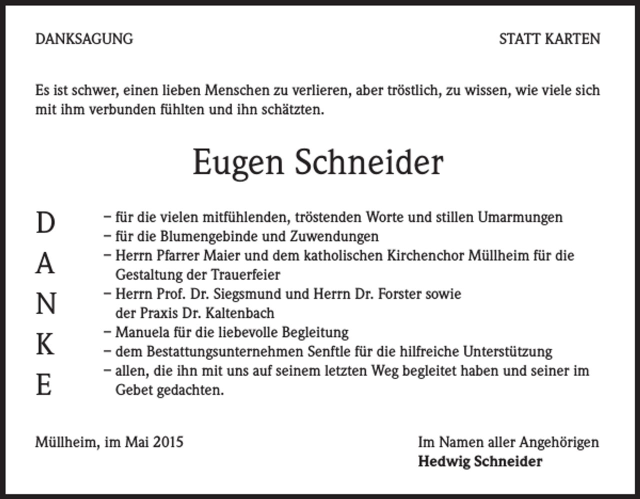 <p>DANKSAGUNG</p><p>STATT KARTEN</p><p>Es ist schwer, einen lieben Menschen zu verlieren, aber tröstlich, zu wissen, wie viele sich<br />mit ihm verbunden fühlten und ihn schätzten.</p><p>Eugen Schneider<br />D<br />A<br />N<br />K<br />E</p><p>– für die vielen mitfühlenden, tröstenden Worte und stillen Umarmungen<br />– für die Blumengebinde und Zuwendungen<br />– Herrn Pfarrer Maier und dem katholischen Kirchenchor Müllheim für die<br />Gestaltung der Trauerfeier<br />– Herrn Prof. Dr. Siegsmund und Herrn Dr. Forster sowie<br />der Praxis Dr. Kaltenbach<br />– Manuela für die liebevolle Begleitung<br />– dem Bestattungsunternehmen Senftle für die hilfreiche Unterstützung<br />– allen, die ihn mit uns auf seinem letzten Weg begleitet haben und seiner im<br />Gebet gedachten.</p><p>Müllheim, im Mai 2015</p><p>Im Namen aller Angehörigen<br />Hedwig Schneider</p>