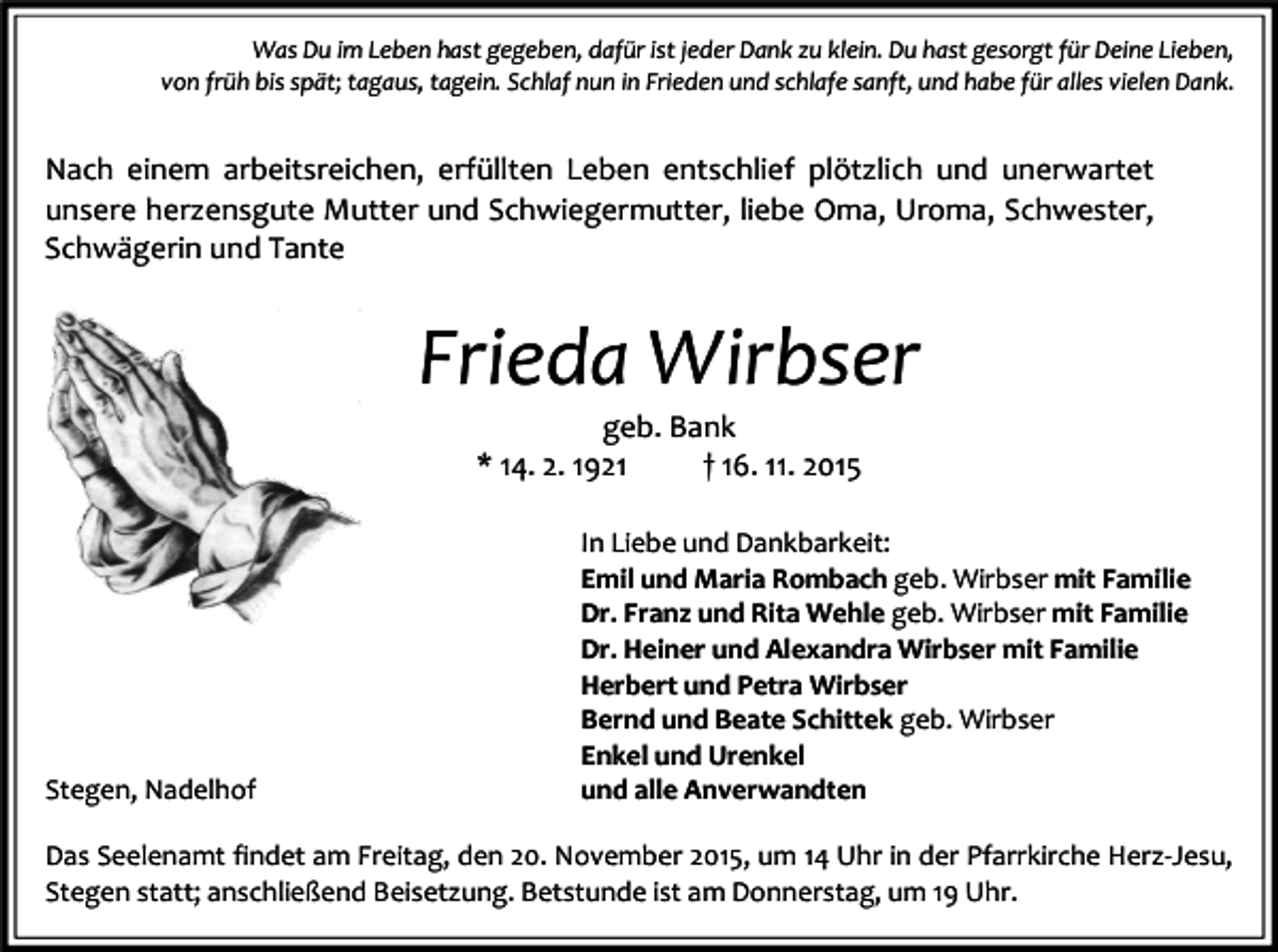 <p>Was Du im Leben hast gegeben, dafür ist jeder Dank zu klein. Du hast gesorgt für Deine Lieben,<br />von früh bis spät; tagaus, tagein. Schlaf nun in Frieden und schlafe sanft, und habe für alles vielen Dank.</p><p>Nach einem arbeitsreichen, erfüllten Leben entschlief plötzlich und unerwartet<br />unsere herzensgute Mutter und Schwiegermutter, liebe Oma, Uroma, Schwester,<br />Schwägerin und Tante</p><p>Frieda Wirbser<br />geb. Bank<br />* 14. 2. 1921<br />† 16. 11. 2015</p><p>Stegen, Nadelhof</p><p>In Liebe und Dankbarkeit:<br />Emil und Maria Rombach geb. Wirbser mit Familie<br />Dr. Franz und Rita Wehle geb. Wirbser mit Familie<br />Dr. Heiner und Alexandra Wirbser mit Familie<br />Herbert und Petra Wirbser<br />Bernd und Beate Schittek geb. Wirbser<br />Enkel und Urenkel<br />und alle Anverwandten</p><p>Das Seelenamt findet am Freitag, den 20. November 2015, um 14 Uhr in der Pfarrkirche Herz-Jesu,<br />Stegen statt; anschließend Beisetzung. Betstunde ist am Donnerstag, um 19 Uhr.</p>