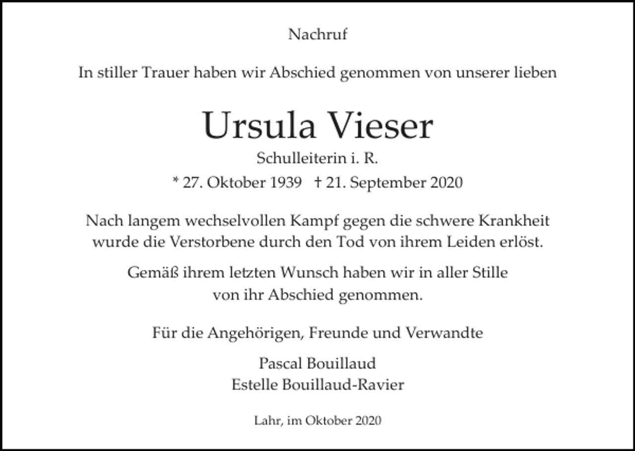 <p>Nachruf<br />In stiller Trauer haben wir Abschied genommen von unserer lieben</p><p>Ursula Vieser<br />Schulleiterin i. R.<br />* 27. Oktober 1939 † 21. September 2020<br />Nach langem wechselvollen Kampf gegen die schwere Krankheit<br />wurde die Verstorbene durch den Tod von ihrem Leiden erlöst.<br />Gemäß ihrem le�ten Wunsch haben wir in aller Stille<br />von ihr Abschied genommen.<br />Für die Angehörigen, Freunde und Verwandte<br />Pascal Bouillaud<br />Estelle Bouillaud­Ravier<br />Lahr, im Oktober 2020</p>