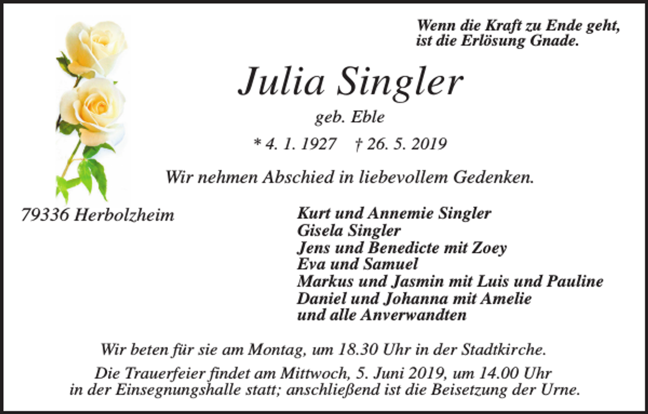 <p>Wenn die Kraft zu Ende geht,<br />ist die Erlösung Gnade.</p><p>Julia Singler<br />geb. Eble<br />* 4. 1. 1927 † 26. 5. 2019</p><p>Wir nehmen Abschied in liebevollem Gedenken.<br />79336 Herbolzheim</p><p>Kurt und Annemie Singler<br />Gisela Singler<br />Jens und Benedicte mit Zoey<br />Eva und Samuel<br />Markus und Jasmin mit Luis und Pauline<br />Daniel und Johanna mit Amelie<br />und alle Anverwandten</p><p>Wir beten für sie am Montag, um 18.30 Uhr in der Stadtkirche.<br />Die Trauerfeier findet am Mittwoch, 5. Juni 2019, um 14.00 Uhr<br />in der Einsegnungshalle statt; anschließend ist die Beisetzung der Urne.</p>