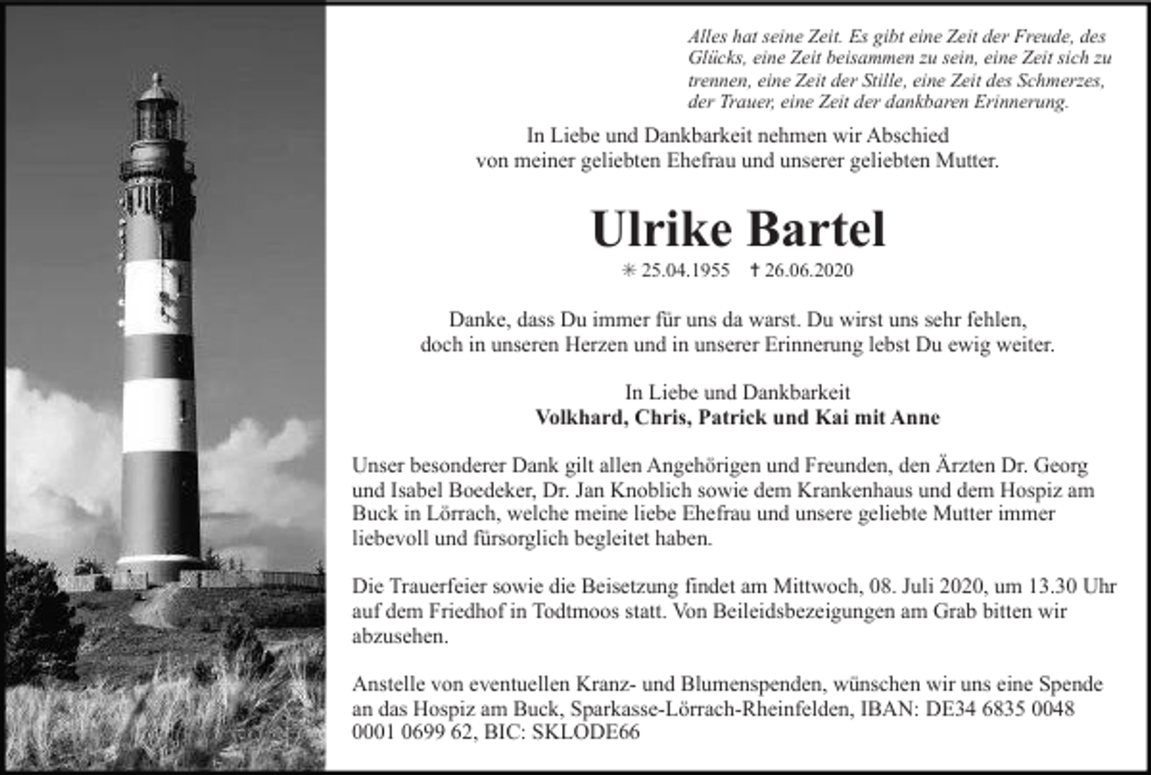 <p>Alles hat seine Zeit. Es gibt eine Zeit der Freude, des<br />Glücks, eine Zeit beisammen zu sein, eine Zeit sich zu<br />trennen, eine Zeit der Stille, eine Zeit des Schmerzes,<br />der Trauer, eine Zeit der dankbaren Erinnerung.</p><p>In Liebe und Dankbarkeit nehmen wir Abschied<br />von meiner geliebten Ehefrau und unserer geliebten Mutter.</p><p>Ulrike Bartel<br />✳ 25.04.1955 ✝ 26.06.2020</p><p>Danke, dass Du immer für uns da warst. Du wirst uns sehr fehlen,<br />doch in unseren Herzen und in unserer Erinnerung lebst Du ewig weiter.<br />In Liebe und Dankbarkeit<br />Volkhard, Chris, Patrick und Kai mit Anne<br />Unser besonderer Dank gilt allen Angehörigen und Freunden, den Ärzten Dr. Georg<br />und Isabel Boedeker, Dr. Jan Knoblich sowie dem Krankenhaus und dem Hospiz am<br />Buck in Lörrach, welche meine liebe Ehefrau und unsere geliebte Mutter immer<br />liebevoll und fürsorglich begleitet haben.<br />Die Trauerfeier sowie die Beisetzung findet am Mittwoch, 08. Juli 2020, um 13.30 Uhr<br />auf dem Friedhof in Todtmoos statt. Von Beileidsbezeigungen am Grab bitten wir<br />abzusehen.<br />Anstelle von eventuellen Kranz- und Blumenspenden, wünschen wir uns eine Spende<br />an das Hospiz am Buck, Sparkasse-Lörrach-Rheinfelden, IBAN: DE34 6835 0048<br />0001 0699 62, BIC: SKLODE66</p>