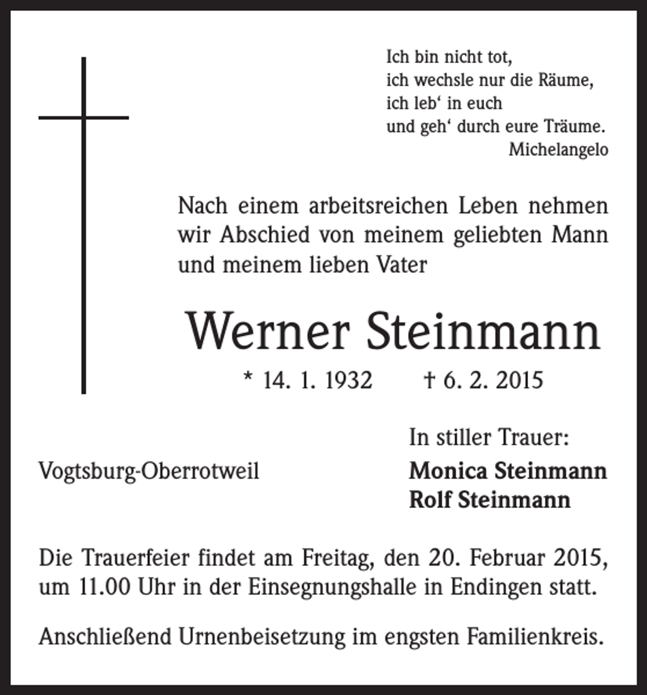 <p>Ich bin nicht tot,<br />ich wechsle nur die Räume,<br />ich leb‘ in euch<br />und geh‘ durch eure Träume.</p><p>Michelangelo</p><p>Nach einem arbeitsreichen Leben nehmen<br />wir Abschied von meinem geliebten Mann<br />und meinem lieben Vater</p><p>Werner Steinmann<br />* 14. 1. 1932 † 6. 2. 2015</p><p>Vogtsburg-Oberrotweil</p><p>In stiller Trauer:<br />Monica Steinmann<br />Rolf Steinmann</p><p>Die Trauerfeier findet am Freitag, den 20. Februar 2015,<br />um 11.00 Uhr in der Einsegnungshalle in Endingen statt.<br />Anschließend Urnenbeisetzung im engsten Familienkreis.</p>