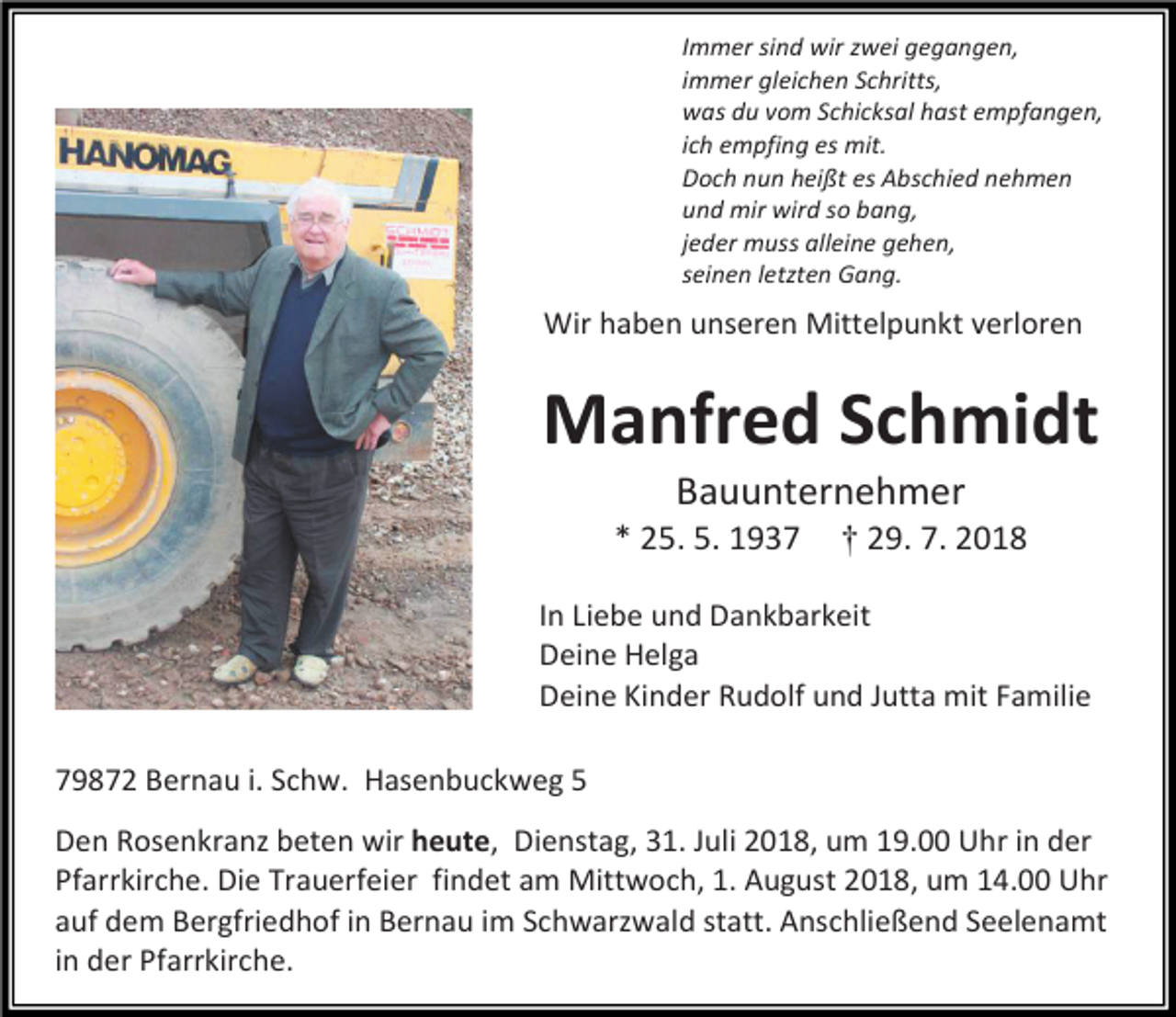 <p>Immer sind wir zwei gegangen,<br />immer gleichen Schritts,<br />was du vom Schicksal hast empfangen,<br />ich empfing es mit.<br />Doch nun heißt es Abschied nehmen<br />und mir wird so bang,<br />jeder muss alleine gehen,<br />seinen letzten Gang.</p><p>Wir haben unseren Mittelpunkt verloren</p><p>Manfred Schmidt<br />Bauunternehmer<br />* 25. 5. 1937</p><p>† 29. 7. 2018</p><p>In Liebe und Dankbarkeit<br />Deine Helga<br />Deine Kinder Rudolf und Jutta mit Familie<br />79872 Bernau i. Schw. Hasenbuckweg 5<br />Den Rosenkranz beten wir heute, Dienstag, 31. Juli 2018, um 19.00 Uhr in der<br />Pfarrkirche. Die Trauerfeier findet am Mittwoch, 1. August 2018, um 14.00 Uhr<br />auf dem Bergfriedhof in Bernau im Schwarzwald statt. Anschließend Seelenamt<br />in der Pfarrkirche.</p>