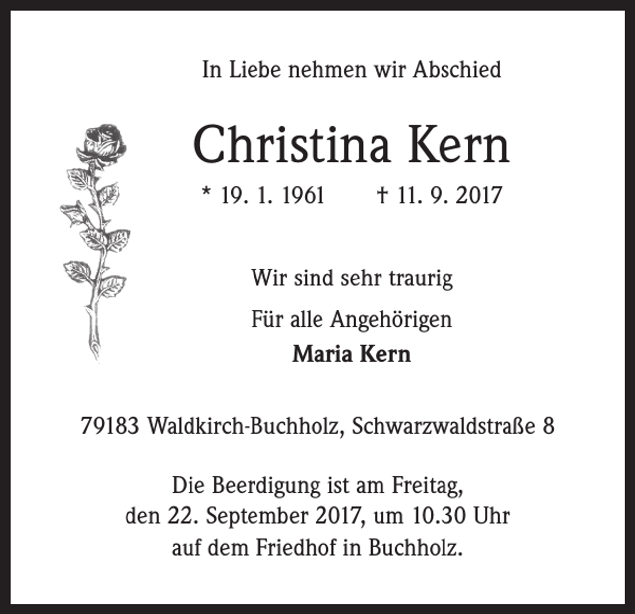 <p>In Liebe nehmen wir Abschied</p><p>Christina Kern<br />* 19. 1. 1961 † 11. 9. 2017<br />Wir sind sehr traurig<br />Für alle Angehörigen<br />Maria Kern<br />79183 Waldkirch-Buchholz, Schwarzwaldstraße 8<br />Die Beerdigung ist am Freitag,<br />den 22. September 2017, um 10.30 Uhr<br />auf dem Friedhof in Buchholz.</p>