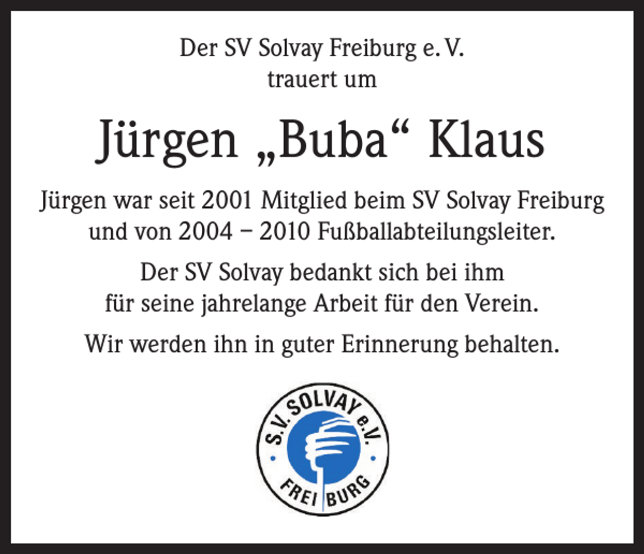 <p>Der SV Solvay Freiburg e. V.<br />trauert um</p><p>Jürgen „Buba“ Klaus<br />Jürgen war seit 2001 Mitglied beim SV Solvay Freiburg<br />und von 2004 – 2010 Fußballabteilungsleiter.<br />Der SV Solvay bedankt sich bei ihm<br />für seine jahrelange Arbeit für den Verein.<br />Wir werden ihn in guter Erinnerung behalten.</p>