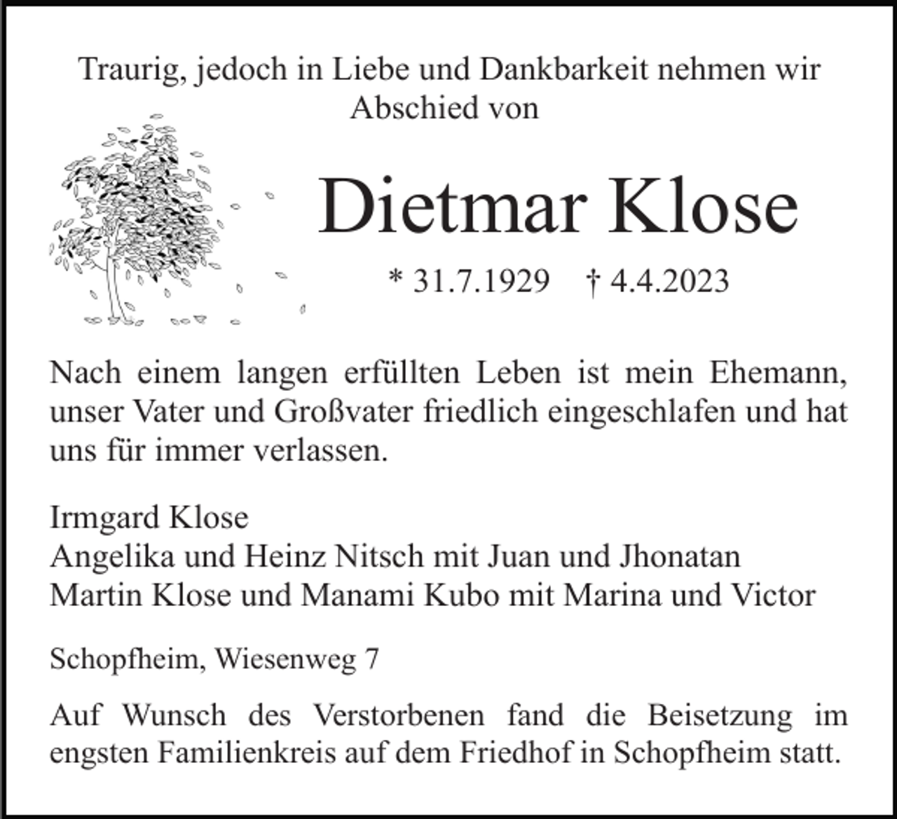 <p>Traurig, jedoch in Liebe und Dankbarkeit nehmen wir<br />Abschied von</p><p>Dietmar Klose<br />* 31.7.1929</p><p>† 4.4.2023</p><p>Nach einem langen erfüllten Leben ist mein Ehemann,<br />unser Vater und Großvater friedlich eingeschlafen und hat<br />uns für immer verlassen.<br />Irmgard Klose<br />Angelika und Heinz Nitsch mit Juan und Jhonatan<br />Martin Klose und Manami Kubo mit Marina und Victor<br />Schopfheim, Wiesenweg 7</p><p>Auf Wunsch des Verstorbenen fand die Beisetzung im<br />engsten Familienkreis auf dem Friedhof in Schopfheim statt.</p>