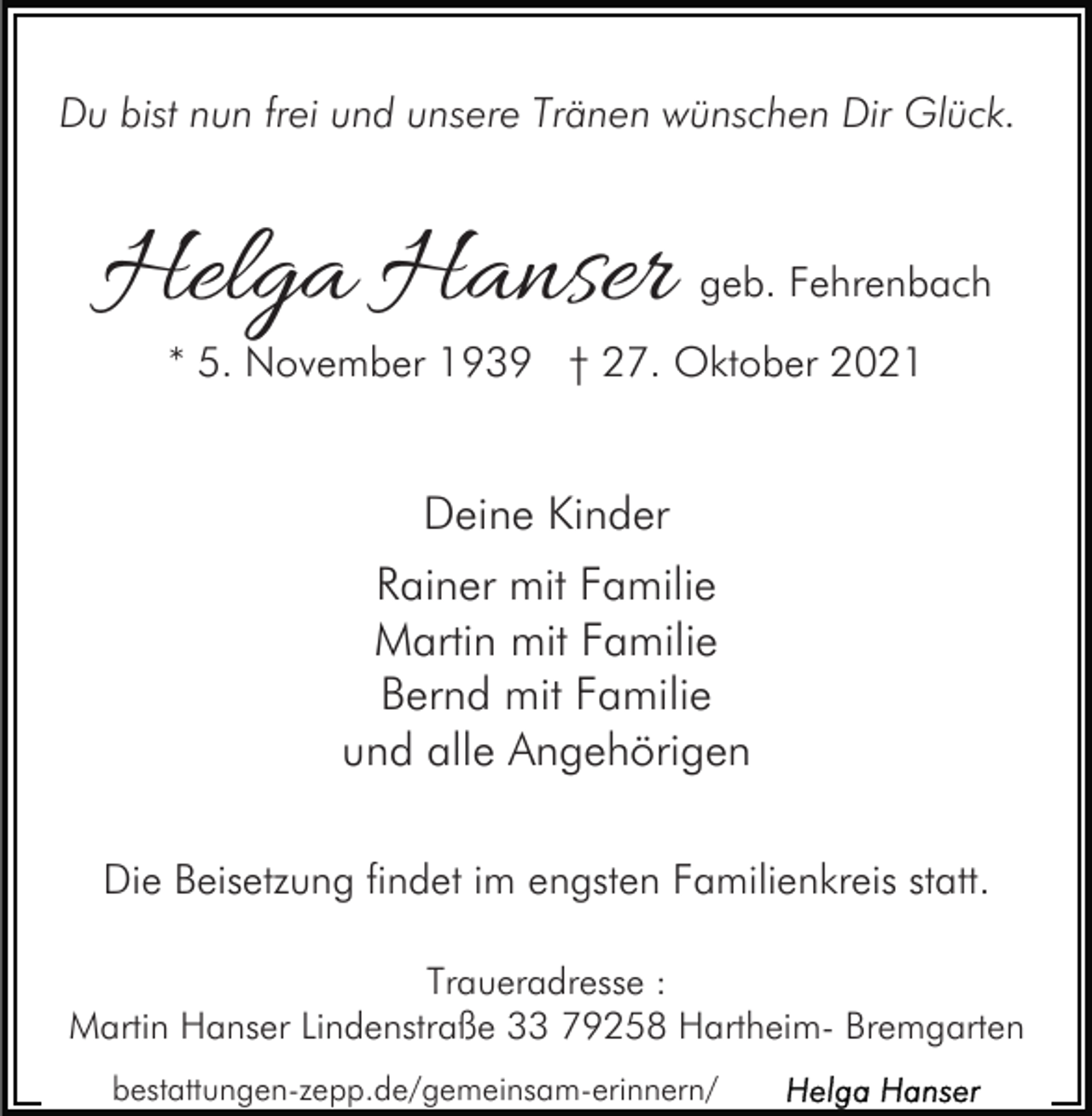 <p>Du bist nun frei und unsere Tränen wünschen Dir Glück.</p><p>Helga Hanser</p><p>geb. Fehrenbach</p><p>* 5. November 1939 † 27. Oktober 2021</p><p>Deine Kinder<br />Rainer mit Familie<br />Martin mit Familie<br />Bernd mit Familie<br />und alle Angehörigen<br />Die Beisetzung findet im engsten Familienkreis statt.<br />Traueradresse :<br />Martin Hanser Lindenstraße 33 79258 Hartheim- Bremgarten<br />bestattungen-zepp.de/gemeinsam-erinnern/</p>