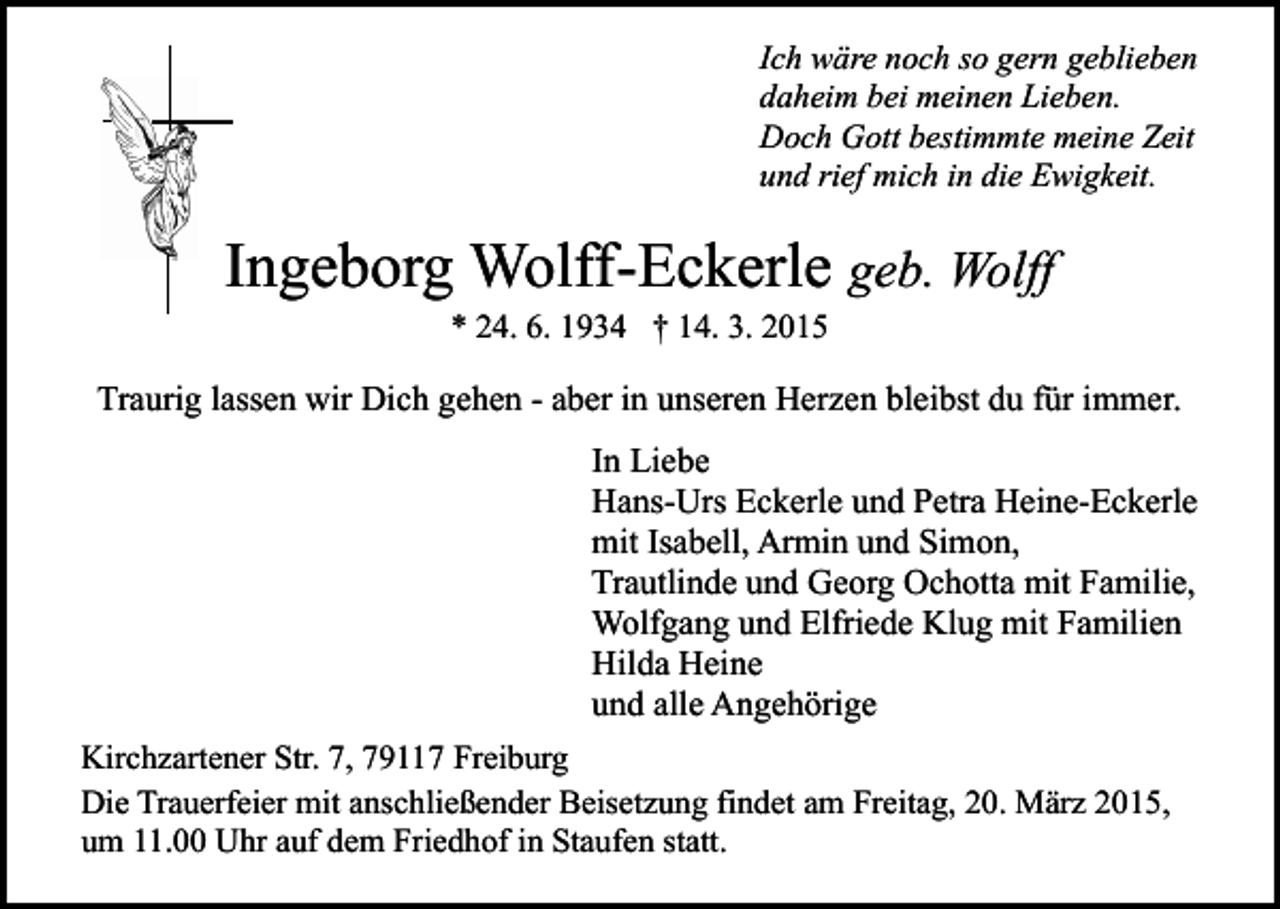 <p>Ich wäre noch so gern geblieben<br />daheim bei meinen Lieben.<br />Doch Gott bestimmte meine Zeit<br />und rief mich in die Ewigkeit.</p><p>Ingeborg Wolff-Eckerle geb. Wolff<br />* 24. 6. 1934 † 14. 3. 2015</p><p>Traurig lassen wir Dich gehen - aber in unseren Herzen bleibst du für immer.<br />In Liebe<br />Hans-Urs Eckerle und Petra Heine-Eckerle<br />mit Isabell, Armin und Simon,<br />Trautlinde und Georg Ochotta mit Familie,<br />Wolfgang und Elfriede Klug mit Familien<br />Hilda Heine<br />und alle Angehörige<br />Kirchzartener Str. 7, 79117 Freiburg<br />Die Trauerfeier mit anschließender Beisetzung findet am Freitag, 20. März 2015,<br />um 11.00 Uhr auf dem Friedhof in Staufen statt.</p>
