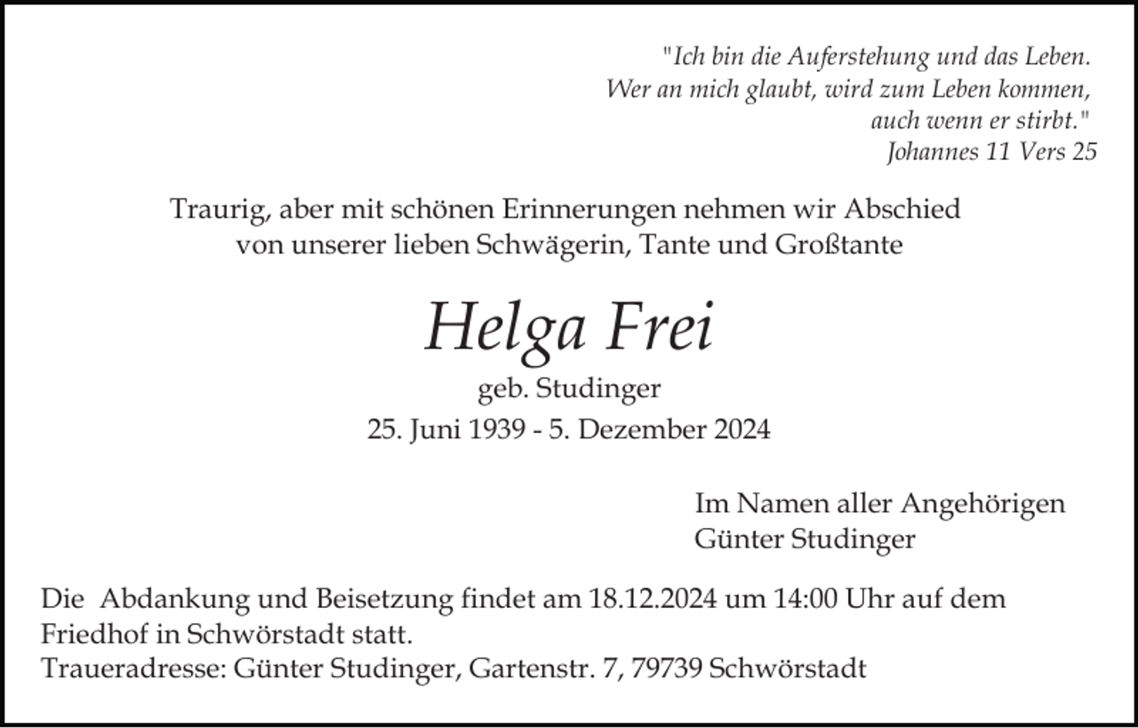 <p>"Ich bin die Auferstehung und das Leben.<br />Wer an mich glaubt, wird zum Leben kommen,<br />auch wenn er stirbt."<br />Johannes 11 Vers 25</p><p>Traurig, aber mit schönen Erinnerungen nehmen wir Abschied<br />von unserer lieben Schwägerin, Tante und Großtante</p><p>Helga Frei<br />geb. Studinger<br />25. Juni 1939 - 5. Dezember 2024<br />Im Namen aller Angehörigen<br />Günter Studinger<br />Die Abdankung und Beisetzung findet am 18.12.2024 um 14:00 Uhr auf dem<br />Friedhof in Schwörstadt statt.<br />Traueradresse: Günter Studinger, Gartenstr. 7, 79739 Schwörstadt</p>