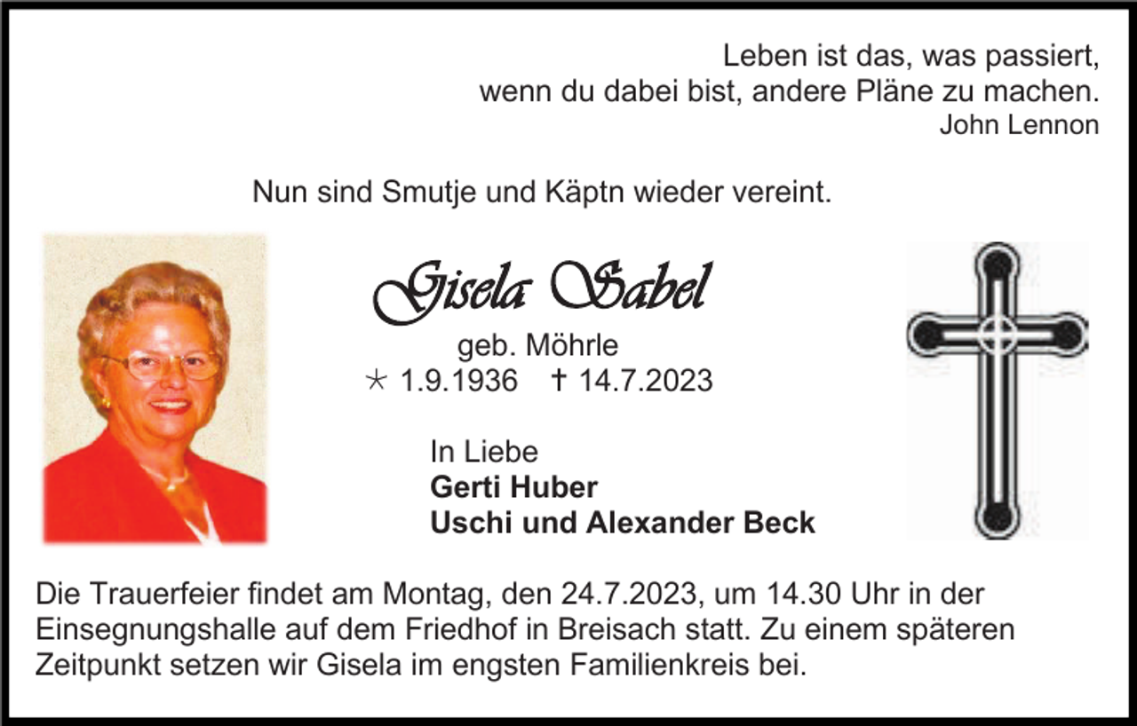 <p>Leben ist das, was passiert,<br />wenn du dabei bist, andere Pläne zu machen.<br />John Lennon</p><p>Nun sind Smutje und Käptn wieder vereint.</p><p>Gisela Sabel<br />geb. Möhrle<br /> 1.9.1936  14.7.2023<br />In Liebe<br />Gerti Huber<br />Uschi und Alexander Beck<br />Die Trauerfeier findet am Montag, den 24.7.2023, um 14.30 Uhr in der<br />Einsegnungshalle auf dem Friedhof in Breisach statt. Zu einem späteren<br />Zeitpunkt setzen wir Gisela im engsten Familienkreis bei.</p>