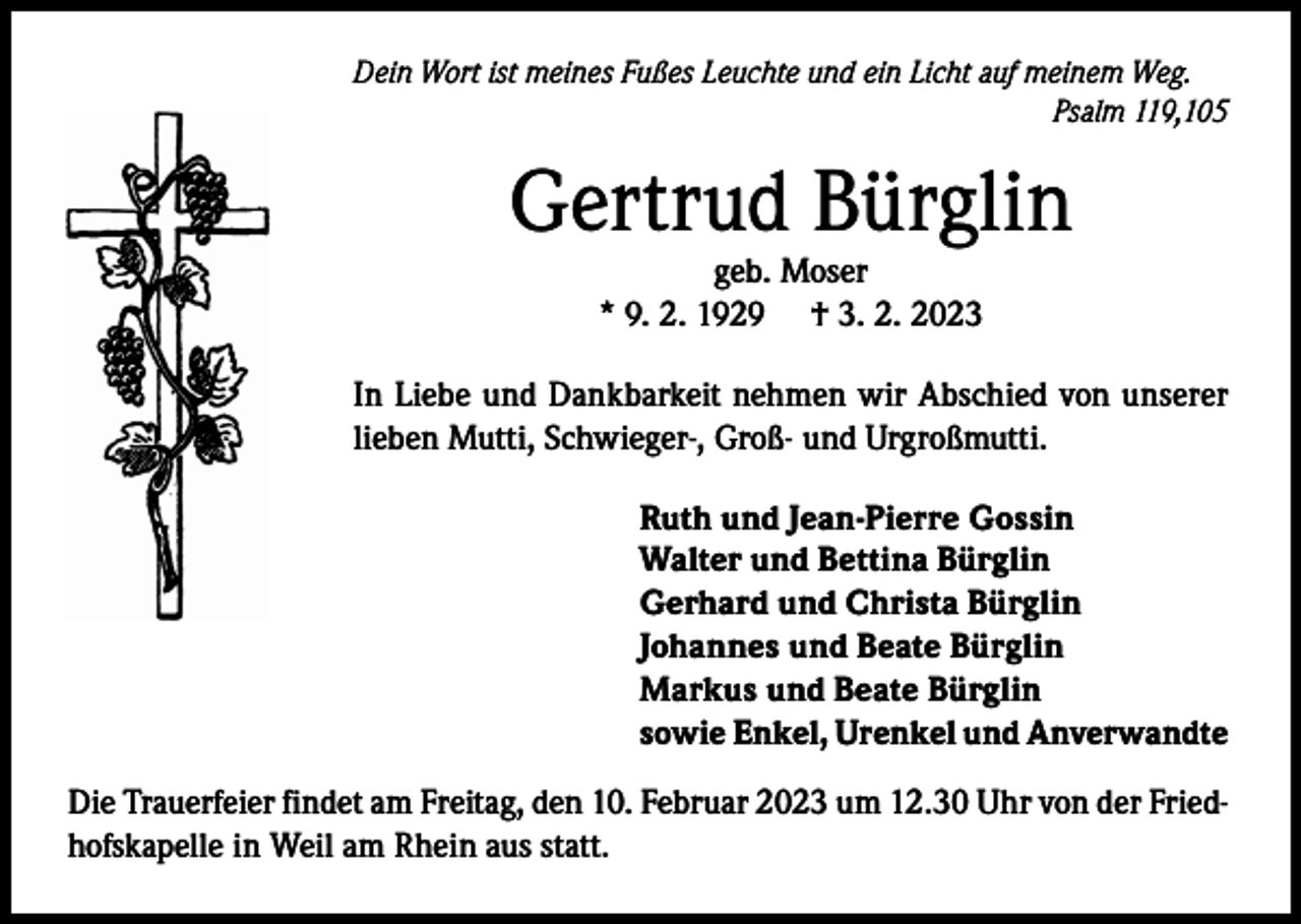 <p>Dein Wort ist meines Fußes Leuchte und ein Licht auf meinem Weg.</p><p>Psalm 119,105</p><p>Gertrud Bürglin<br />geb. Moser<br />* 9. 2. 1929 † 3. 2. 2023</p><p>In Liebe und Dankbarkeit nehmen wir Abschied von unserer<br />lieben Mutti, Schwieger-, Groß- und Urgroßmutti.<br />Ruth und Jean-Pierre Gossin<br />Walter und Bettina Bürglin<br />Gerhard und Christa Bürglin<br />Johannes und Beate Bürglin<br />Markus und Beate Bürglin<br />sowie Enkel, Urenkel und Anverwandte<br />Die Trauerfeier findet am Freitag, den 10. Februar 2023 um 12.30 Uhr von der Friedhofskapelle in Weil am Rhein aus statt.</p>