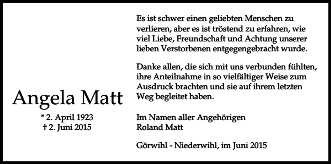 <p>Es ist schwer einen geliebten Menschen zu<br />verlieren, aber es ist tröstend zu erfahren, wie<br />viel Liebe, Freundschaft und Achtung unserer<br />lieben Verstorbenen entgegengebracht wurde.</p><p>Angela Matt<br />* 2. April 1923<br />† 2. Juni 2015</p><p>Danke allen, die sich mit uns verbunden fühlten,<br />ihre Anteilnahme in so vielfältiger Weise zum<br />Ausdruck brachten und sie auf ihrem letzten<br />Weg begleitet haben.<br />Im Namen aller Angehörigen<br />Roland Matt<br />Görwihl - Niederwihl, im Juni 2015</p>