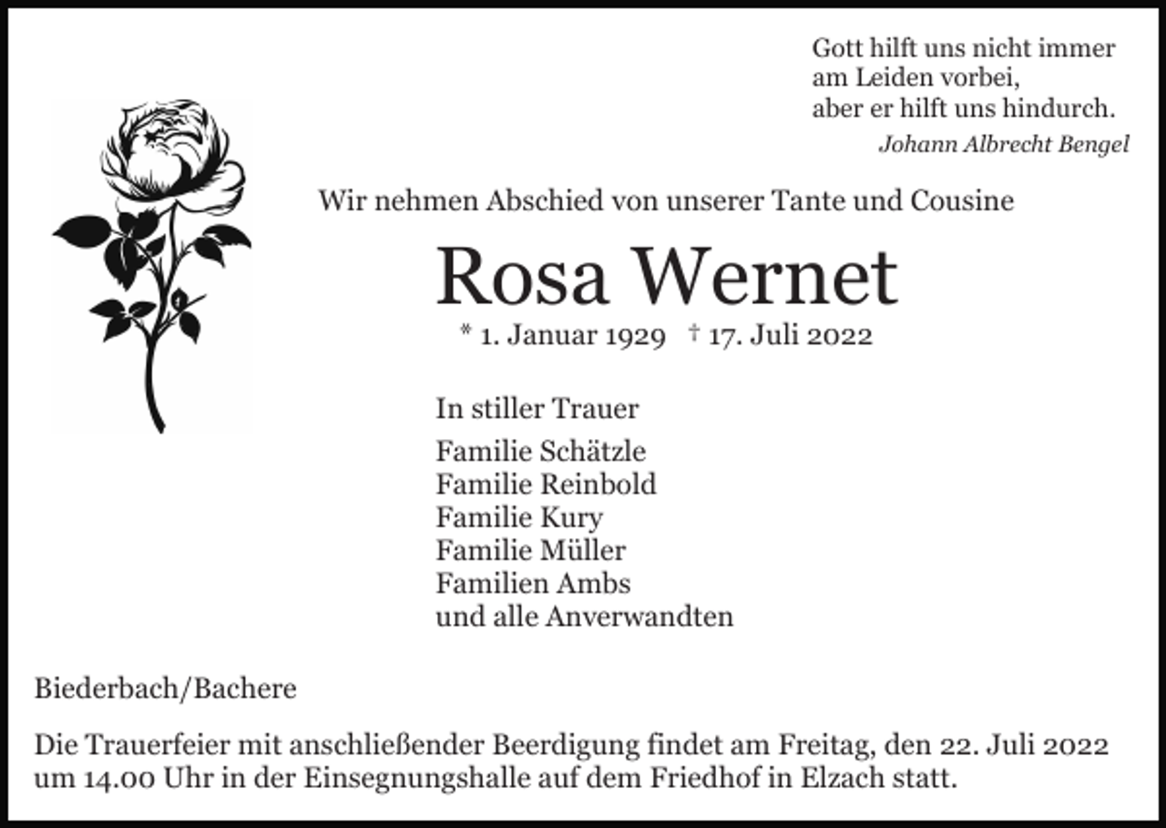 <p>Gott hilft uns nicht immer<br />am Leiden vorbei,<br />aber er hilft uns hindurch.<br />Johann Albrecht Bengel</p><p>Wir nehmen Abschied von unserer Tante und Cousine</p><p>Rosa Wernet<br />* 1. Januar 1929 † 17. Juli 2022</p><p>In stiller Trauer<br />Familie Schätzle<br />Familie Reinbold<br />Familie Kury<br />Familie Müller<br />Familien Ambs<br />und alle Anverwandten<br />Biederbach/Bachere<br />Die Trauerfeier mit anschließender Beerdigung findet am Freitag, den 22. Juli 2022<br />um 14.00 Uhr in der Einsegnungshalle auf dem Friedhof in Elzach statt.</p>