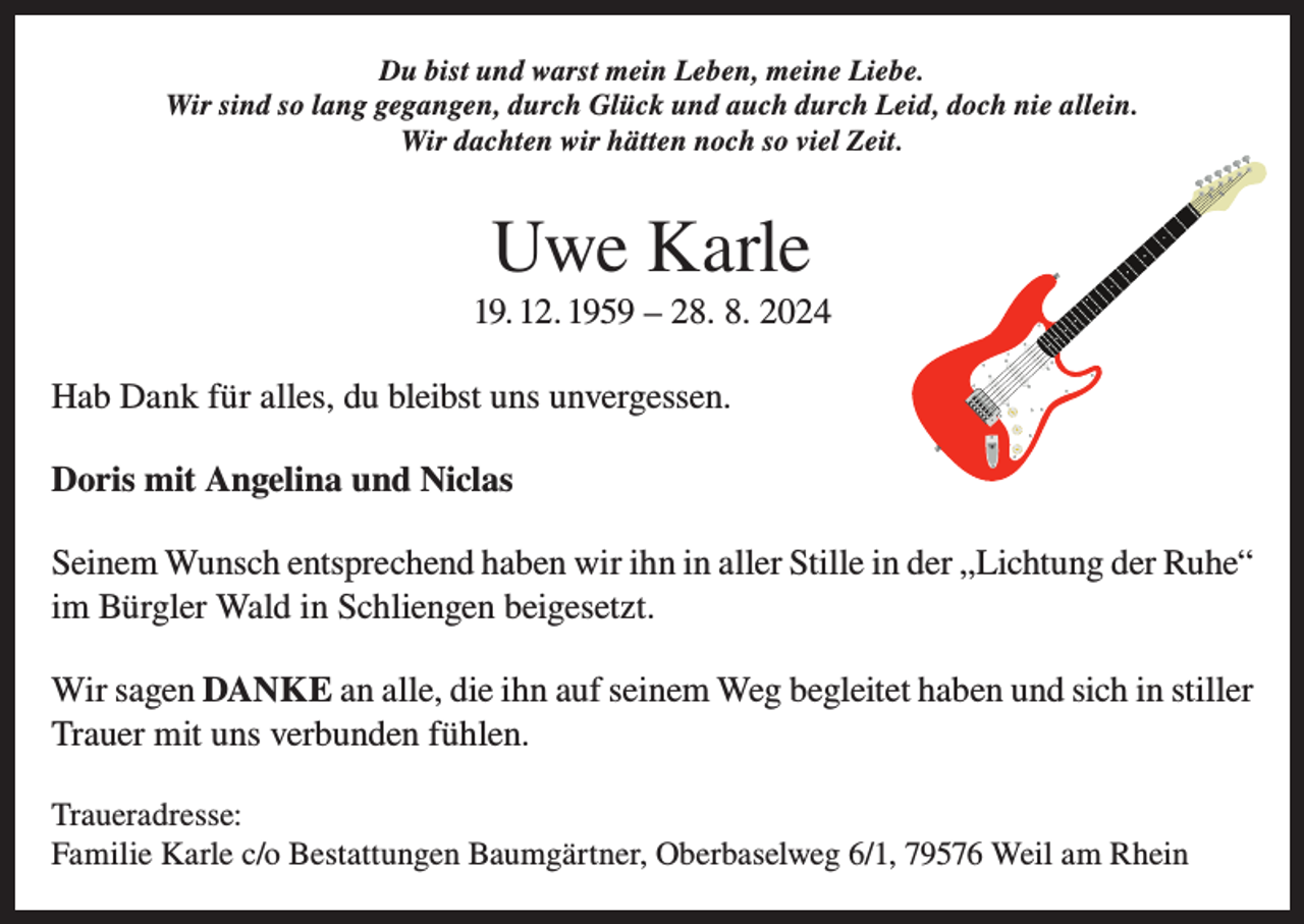<p>Du bist und warst mein Leben, meine Liebe.<br />Wir sind so lang gegangen, durch Glück und auch durch Leid, doch nie allein.<br />Wir dachten wir hätten noch so viel Zeit.</p><p>Uwe Karle<br />19. 12. 1959 – 28. 8. 2024<br />Hab Dank für alles, du bleibst uns unvergessen.<br />Doris mit Angelina und Niclas<br />Seinem Wunsch entsprechend haben wir ihn in aller Stille in der „Lichtung der Ruhe“<br />im Bürgler Wald in Schliengen beigesetzt.<br />Wir sagen DANKE an alle, die ihn auf seinem Weg begleitet haben und sich in stiller<br />Trauer mit uns verbunden fühlen.<br />Traueradresse:<br />Familie Karle c/o Bestattungen Baumgärtner, Oberbaselweg 6/1, 79576 Weil am Rhein</p>